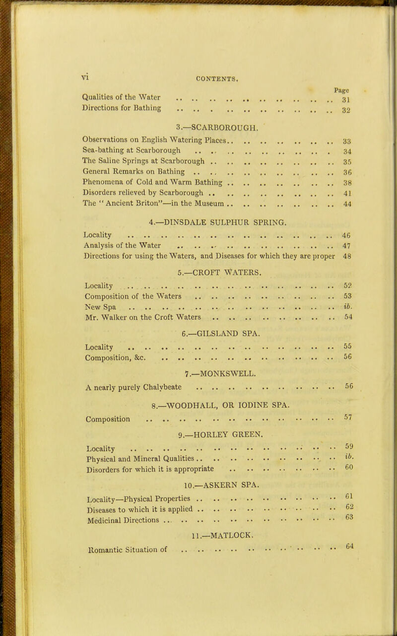 Page Qualities of the Water 31 Directions for Bathing 32 3.—SCARBOROUGH. Observations on English Watering Places 33 Sea-bathing at Scarborough .. 34 The Saline Springs at Scarborough 35 General Remarks on Bathing 36 Phenomena of Cold and Warm Bathing 38 Disorders relieved by Scarborough 41 The  Ancient Briton—in the Museum 44 4.—DINSDALE SULPHUR SPRING. Locality 46 Analysis of the Water 47 Directions for using the Waters, and Diseases for which they are proper 48 5.—CROFT WATERS. Locality ... 5? Composition of the Waters 53 New Spa ib. Mr. Walker on the Croft Waters 54 6.—GILSLAND SPA. Locality 55 Composition, &c 56 7—MONKSWELL. A nearly purely Chalybeate 56 8.—WOODHALL, OR IODINE SPA. Composition 57 9.—HORLEY GREEN. Locality • •• 59 Physical and Mineral Qualities ib- Disorders for which it is appropriate 60 10.—ASKERN SPA. Locality—Physical Properties G1 Diseases to which it is applied 62 Medicinal Directions 63 11.—MATLOCK. Romantic Situation of 64