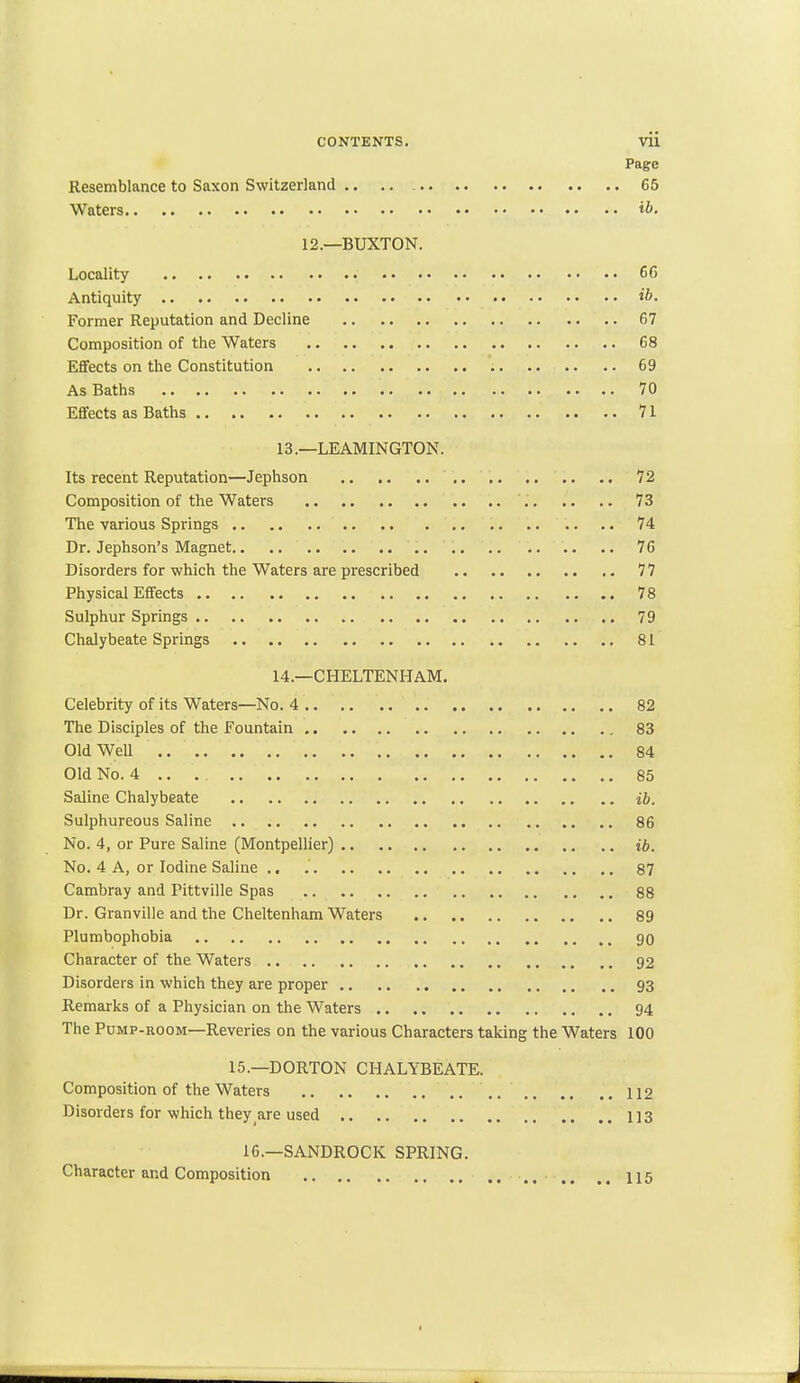 CONTENTS. Vii Page Resemblance to Saxon Switzerland 65 Waters ib. 12.—BUXTON. Locality 66 Antiquity ib. Former Reputation and Decline 67 Composition of the Waters 68 Effects on the Constitution 69 As Baths 70 Effects as Baths 71 13. —LEAMINGTON. Its recent Reputation—Jephson 72 Composition of the Waters 73 The various Springs 74 Dr. Jephson's Magnet 76 Disorders for which the Waters are prescribed 77 Physical Effects 78 Sulphur Springs 79 Chalybeate Springs 81 14. —CHELTENHAM. Celebrity of its Waters—No. 4 82 The Disciples of the Fountain 83 Old Well .. .. .. '. 84 Old No. 4 .... .... 85 Saline Chalybeate ib. Sulphureous Saline 86 No. 4, or Pure Saline (Montpellier) ib. No. 4 A, or Iodine Saline .. 87 Cambray and Pittville Spas 88 Dr. Granville and the Cheltenham Waters 89 Plumbophobia 90 Character of the Waters 92 Disorders in which they are proper 93 Remarks of a Physician on the Waters 94 The Pump-room—Reveries on the various Characters taking the Waters 100 15.—DORTON CHALYBEATE. Composition of the Waters 112 Disorders for which they are used 113 16.—SANDROCK SPRING. Character and Composition 115