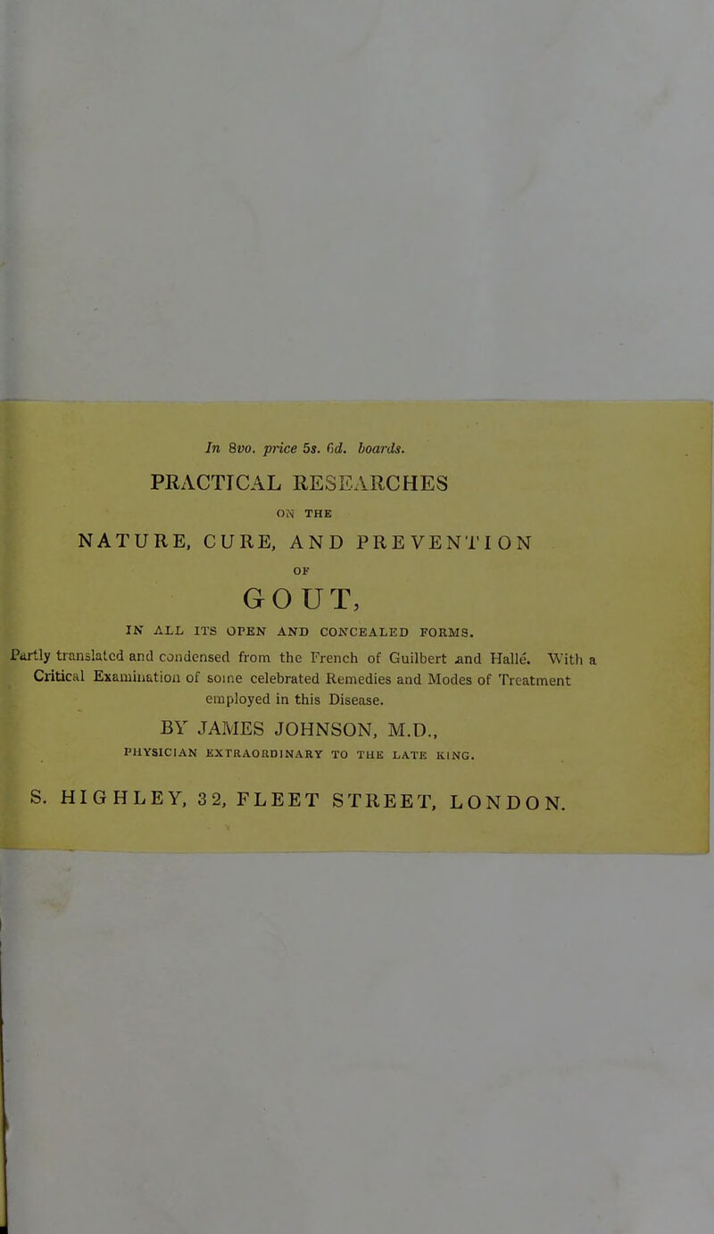 In 8vo. price 5s. C>d. boards. PRACTICAL RESEARCHES ON THE NATURE, CURE, AND PREVENTION OF I GOUT, IN ALL ITS OPEN AND CONCEALED FORMS. Partly translated and condensed from the French of Guilbert and Halle. With a Critical Examination of some celebrated Remedies and Modes of Treatment employed in this Disease. BY JAMES JOHNSON, M.D., PHYSICIAN KXTRAORniNARY TO THE LATE KING. S. HIGHLEY, 32, FLEET STREET, LONDON.