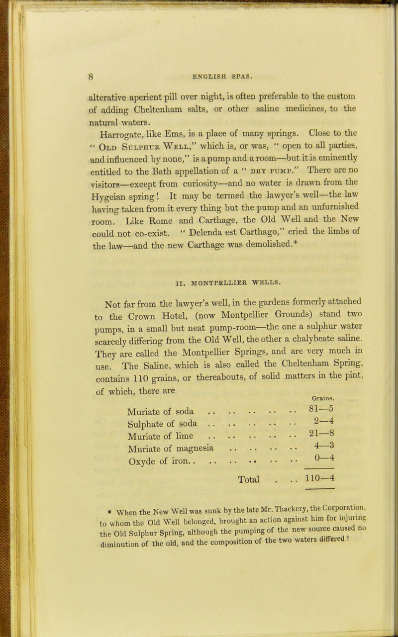 alterative aperient pill over night, is often preferable to the custom of adding Cheltenham salts, or other saline medicines, to the natural waters. Harrogate, like Ems, is a place of many springs. Close to the  Old Sulphur Well, which is, or was,  open to all parties, and influenced by none, is a pump and a room—but it is eminently entitled to the Bath appellation of a  dry pump. There are no visitors—except from curiosity—and no water is drawn from the Hygeian spring! It may be termed the lawyer's well—the law having taken from it every thing but the pump and an unfurnished room. Like Rome and Carthage, the Old Well and the New could not co-exist.  Delenda est Carthago, cried the limbs of the law—and the new Carthage was demolished.* II. MONTPELLIER WELLS. Not far from the lawyer's well, in the gardens formerly attached to the Crown Hotel, (now Montpellier Grounds) stand two pumps, in a small but neat pump-room—the one a sulphur water scarcely differing from the Old Well, the other a chalybeate saline. They are called the Montpellier Springs, and are very much in use. The Saline, which is also called the Cheltenham Spring, contains 110 grains, or thereabouts, of solid matters in the pint, of which, there are Grains. Muriate of soda 81 5 Sulphate of soda 2—4 Muriate of lime 21 8 Muriate of magnesia 4 3 Oxyde of iron 0 4 Total . .. HO-4 * When the New Well was sunk by the late Mr. Thackery, the Corporation, to whom the Old Well belonged, brought an action against him for injuring the Old Sulphur Spring, although the pumping of the new source caused no diminution of the old, and the composition of the two waters differed I