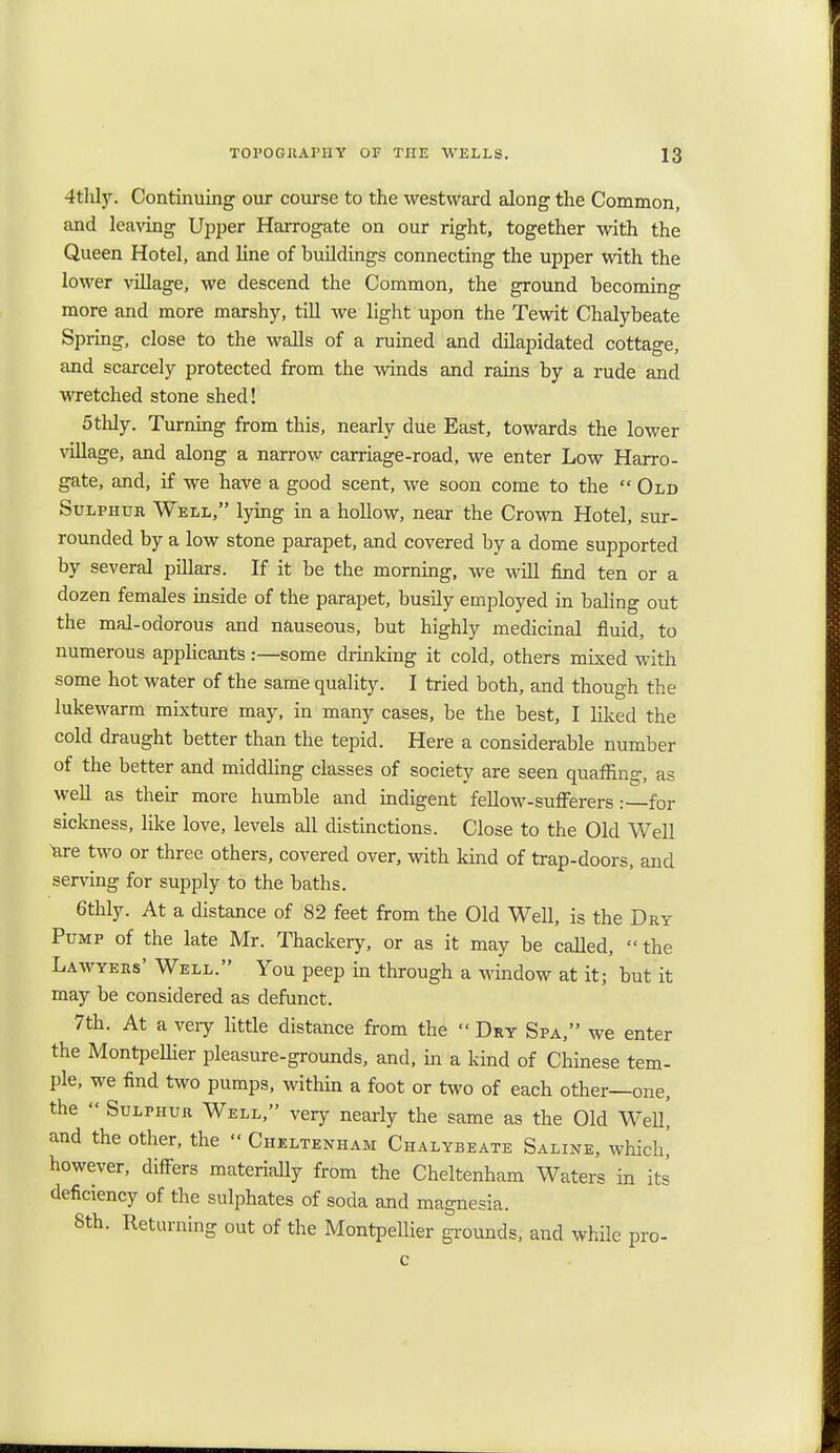 4thly. Continuing our course to the westward along the Common, and leaving Upper Harrogate on our right, together with the Queen Hotel, and line of buildings connecting the upper with the lower village, we descend the Common, the ground becoming more and more marshy, till we light upon the Tewit Chalybeate Spring, close to the walls of a ruined and dilapidated cottage, and scarcely protected from the winds and rains by a rude and wretched stone shed! 5thly. Turning from this, nearly due East, towards the lower village, and along a narrow carriage-road, we enter Low Harro- gate, and, if we have a good scent, we soon come to the  Old Sulphur Well, lying in a hollow, near the Crown Hotel, sur- rounded by a low stone parapet, and covered by a dome supported by several pillars. If it be the morning, we will find ten or a dozen females inside of the parapet, busily employed in baling out the mal-odorous and nauseous, but highly medicinal fluid, to numerous applicants:—some drinking it cold, others mixed with some hot water of the same quality. I tried both, and though the lukewarm mixture may, in many cases, be the best, I liked the cold draught better than the tepid. Here a considerable number of the better and middling classes of society are seen quaffing, as well as their more humble and indigent fellow-sufferers :—for sickness, like love, levels all distinctions. Close to the Old Well ^are two or three others, covered over, with kind of trap-doors, and serving for supply to the baths. 6thly. At a distance of 82 feet from the Old Well, is the Dry Pump of the late Mr. Thackery, or as it may be called,  the Lawyers' Well. You peep in through a window at it; but it may be considered as defunct. 7th. At a very little distance from the  Dry Spa, we enter the MontpeUier pleasure-grounds, and, in a kind of Chinese tem- ple, we find two pumps, within a foot or two of each other—one, the  Sulphur Well, very nearly the same as the Old We% and the other, the  Cheltenham Chalybeate Saline, which,' however, differs materially from the Cheltenham Waters in its deficiency of the sulphates of soda and magnesia. 8th. Returning out of the MontpeUier grounds, and while pro-