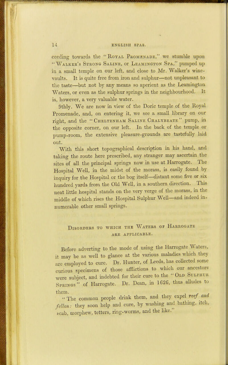 ceeding towards the Royal Promenade, we stumble upon Walker's Strong Saline, or Leamington Spa, pumped up in a small temple on our left, and close to Mr. Walker's wine- vaults. It is quite free from iron and sulphur—not unpleasant to the taste—but not by any means so aperient as the Leamington Waters, or even as the sulphur springs in the neighbourhood. It is, however, a very valuable water. 9thly. We are now in view of the Doric temple of the Royal Promenade, and, on entering it, we see a small library on our right, and the  Cheltenham Saline Chalybeate  pump, in the opposite corner, on our left. In the back of the temple or pump-room, the extensive pleasure-grounds are tastefully laid out. With this short topographical description in his hand, and taking the route here prescribed, any stranger may ascertain the sites of all the principal springs now in use at Harrogate. The Hospital Well, in the midst of the morass, is easily found by inquiry for the Hospital or the bog itself—distant some five or six hundred yards from the Old Well, in a southern direction. This neat little hospital stands on the very verge of the morass, in the middle of which rises the Hospital Sulphur Well—and indeed in. numerable other small springs. Disorders to which the Waters of Harrogate are applicable. Before adverting to the mode of using the Harrogate Waters, it may be as well to glance at the various maladies which they are employed to cure. Dr. Hunter, of Leeds, has collected some curious specimens of those afflictions to which our ancestors were subject, and indebted for their cure to the » Old Sulphur Springs of Harrogate. Dr. Dean, in 1626, thus alludes to them. « The common people drink them, and they expel reef and fellon: they soon help and cure, by washing and bathing, itch, fccab, morphew, tetters, ring-worms, and the like.