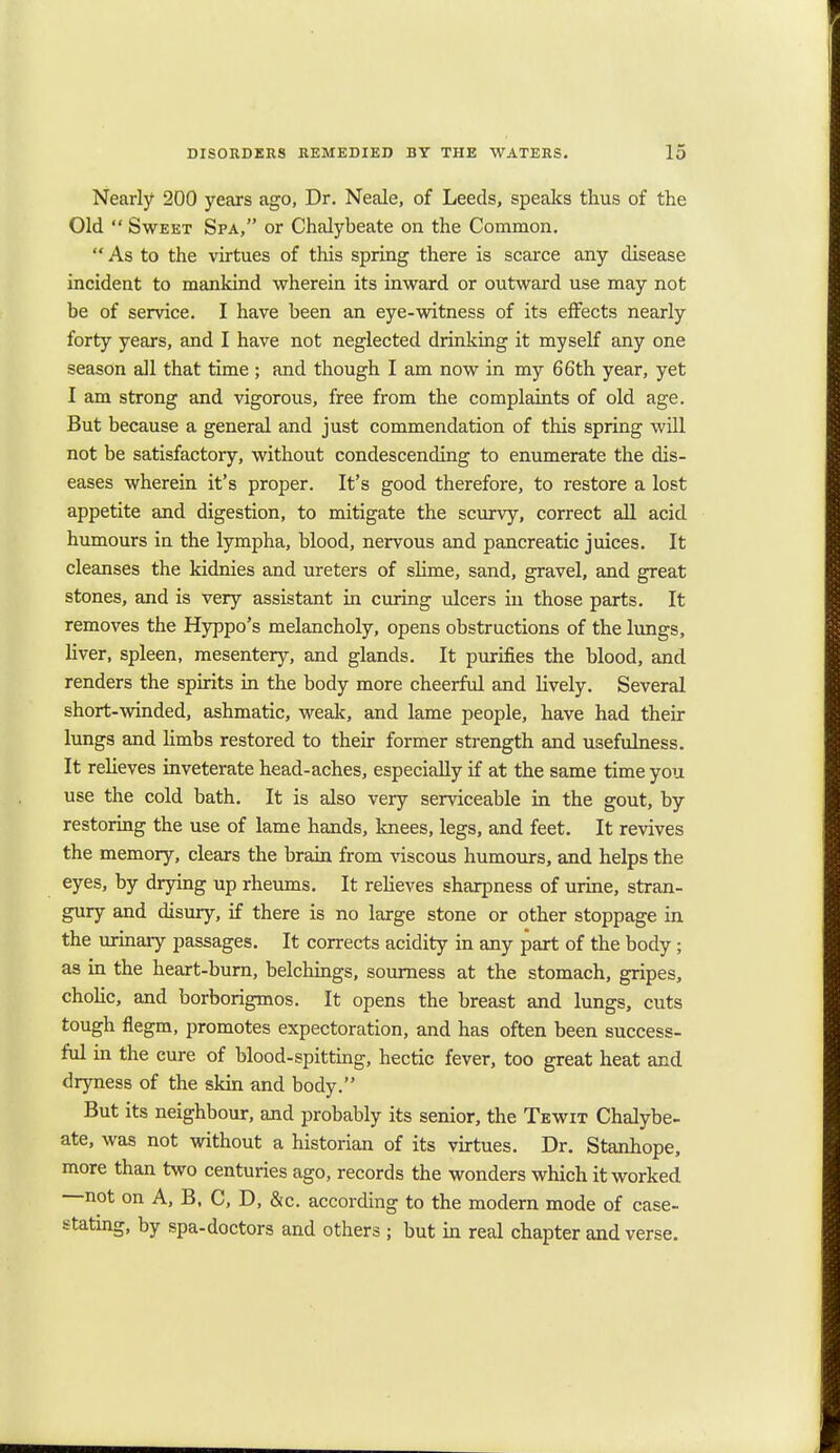 Nearly 200 years ago, Dr. Neale, of Leeds, speaks thus of the Old  Sweet Spa, or Chalybeate on the Common.  As to the virtues of this spring there is scarce any disease incident to mankind wherein its inward or outward use may not be of service. I have been an eye-witness of its effects nearly forty years, and I have not neglected drinking it myself any one season all that time ; and though I am now in my 66th year, yet I am strong and vigorous, free from the complaints of old age. But because a general and just commendation of this spring will not be satisfactory, without condescending to enumerate the dis- eases wherein it's proper. It's good therefore, to restore a lost appetite and digestion, to mitigate the scurvy, correct all acid humours in the lympha, blood, nervous and pancreatic juices. It cleanses the kidnies and ureters of slime, sand, gravel, and great stones, and is very assistant in curing ulcers in those parts. It removes the Hyppo's melancholy, opens obstructions of the lungs, liver, spleen, mesentery, and glands. It purifies the blood, and renders the spirits in the body more cheerful and lively. Several short-winded, ashmatic, weak, and lame people, have had their lungs and limbs restored to their former strength and usefulness. It relieves inveterate head-aches, especially if at the same time you use the cold bath. It is also very serviceable in the gout, by restoring the use of lame hands, knees, legs, and feet. It revives the memory, clears the brain from viscous humours, and helps the eyes, by drying up rheums. It relieves sharpness of urine, stran- gury and disury, if there is no large stone or other stoppage in the urinary passages. It corrects acidity in any part of the body; as in the heart-burn, belchings, sourness at the stomach, gripes, cholic, and borborigmos. It opens the breast and lungs, cuts tough flegm, promotes expectoration, and has often been success- ful in the cure of blood-spitting, hectic fever, too great heat and dryness of the skin and body. But its neighbour, and probably its senior, the Tewit Chalybe- ate, was not without a historian of its virtues. Dr. Stanhope, more than two centuries ago, records the wonders which it worked not on A, B, C, D, &c. according to the modern mode of case- stating, by spa-doctors and others ; but in real chapter and verse.