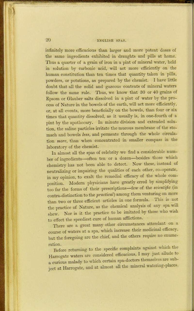 infinitely more efficacious than larger and more potent doses of the same ingredients exhibited in draughts and pills at home. Thus a quarter of a grain of iron in a pint of mineral water, held in solution by carbonic acid, will act more efficiently on the human constitution than ten times that quantity taken in pills, powders, or potations, as prepared by the chemist. I have little doubt that all the solid and gazeous contents of mineral waters follow the same rule. Thus, we know that 30 or 40 grains of Epsom or Glauber salts dissolved in a pint of water by the pro- cess of Nature in the bowels of the earth, will act more efficiently, or, at all events, more beneficially on the bowels, than four or six times that quantity dissolved, as it usually is, in one-fourth of a pint by the apothecary. In minute division and extended solu- tion, the saline particles irritate the mucous membrane of the sto- mach and bowels less, and permeate through the whole circula- tion more, than when concentrated in smaller compass in the laboratory of the chemist. In almost all the spas of celebrity we find a considerable num- ber of ingredients—often ten or a dozen—besides those which chemistry has not been able to detect. Now these, instead of neutralizing or impairing the qualities of each other, co-operate, in my opinion, to exalt the remedial efficacy of the whole com- position. Modern physicians have greatly erred by simplifying too far the forms of their prescriptions—few of the scientific (in contra-distinction to the practical) among them venturing on more than two or three efficient articles in one formula. This is not the practice of Nature, as the chemical analysis of any spa will shew. Nor is it the practice to be imitated by those who wish to effect the speediest cure of human afflictions. There are a great many other circumstances attendant on a course of waters at a spa, which increase their medicinal efficacy, but the foregoing are the chief, and the others require no enume- ration. . . . Before returning to the specific complaints against which the Harrogate waters are considered efficacious, I may just allude to a curious malady to which certain spa-doctors themselves are sub- ject at Harrogate, and at almost all the mineral watering-place,.