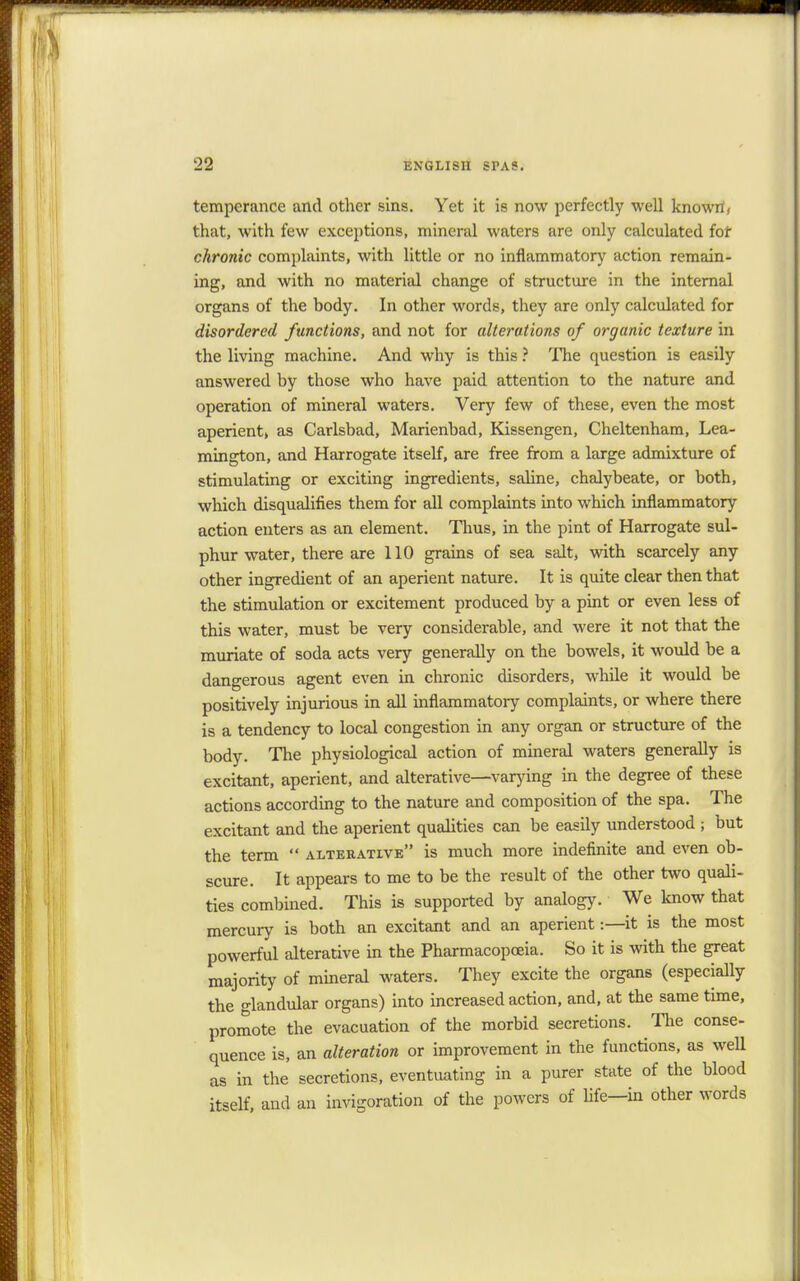 temperance and other sins. Yet it is now perfectly well known', that, with few exceptions, mineral waters are only calculated for chronic complaints, with little or no inflammatory action remain- ing, and with no material change of structure in the internal organs of the hody. In other words, they are only calculated for disordered functions, and not for alterations of organic texture in the living machine. And why is this ? The question is easily answered by those who have paid attention to the nature and operation of mineral waters. Very few of these, even the most aperient, as Carlsbad, Marienbad, Kissengen, Cheltenham, Lea- mington, and Harrogate itself, are free from a large admixture of stimulating or exciting ingredients, sahne, chalybeate, or both, which disqualifies them for all complaints into which inflammatory action enters as an element. Thus, in the pint of Harrogate sul- phur water, there are 110 grains of sea salt, with scarcely any other ingredient of an aperient nature. It is quite clear then that the stimulation or excitement produced by a pint or even less of this water, must be very considerable, and were it not that the muriate of soda acts very generally on the bowels, it would be a dangerous agent even in chronic disorders, while it would be positively injurious in all inflammatory complaints, or where there is a tendency to local congestion in any organ or structure of the body. The physiological action of mineral waters generally is excitant, aperient, and alterative—varying in the degree of these actions according to the nature and composition of the spa. The excitant and the aperient qualities can be easily understood ; but the term  alterative is much more indefinite and even ob- scure. It appears to me to be the result of the other two quali- ties combined. This is supported by analogy. We know that mercury is both an excitant and an aperient:—it is the most powerful alterative in the Pharmacopoeia. So it is with the great majority of mineral waters. They excite the organs (especially the glandular organs) into increased action, and, at the same time, promote the evacuation of the morbid secretions. The conse- quence is, an alteration or improvement in the functions, as well as in the secretions, eventuating in a purer state of the blood itself, and an invigoration of the powers of life—in other words