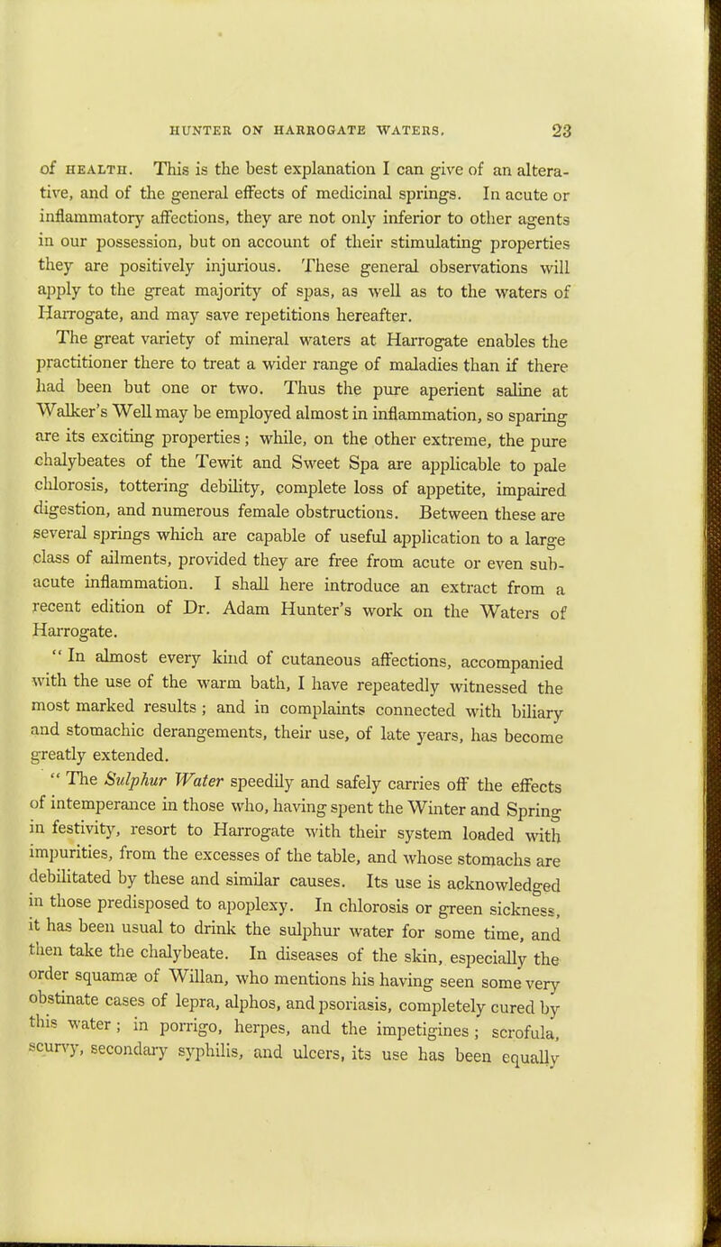 of health. This is the best explanation I can give of an altera- tive, and of the general effects of medicinal springs. In acute or inflammatory affections, they are not only inferior to other agents in our possession, but on account of their stimulating properties they are positively injurious. These general observations will apply to the great majority of spas, as well as to the waters of Harrogate, and may save repetitions hereafter. The great variety of mineral waters at Harrogate enables the practitioner there to treat a wider range of maladies than if there had been but one or two. Thus the pure aperient saline at Walker's Well may be employed almost in inflammation, so sparing are its exciting properties; while, on the other extreme, the pure chalybeates of the Tewit and Sweet Spa are applicable to pale chlorosis, tottering debility, complete loss of appetite, impaired digestion, and numerous female obstructions. Between these are several springs which are capable of useful application to a large class of ailments, provided they are free from acute or even sub- acute inflammation. I shall here introduce an extract from a recent edition of Dr. Adam Hunter's work on the Waters of Harrogate.  In almost every kind of cutaneous affections, accompanied with the use of the warm bath, I have repeatedly witnessed the most marked results; and in complaints connected with biliary and stomachic derangements, their use, of late years, has become greatly extended.  The Sulphur Water speedily and safely carries off the effects of intemperance in those who, having spent the Winter and Spring in festivity, resort to Harrogate with their system loaded with impurities, from the excesses of the table, and whose stomachs are debilitated by these and similar causes. Its use is acknowledged in those predisposed to apoplexy. In chlorosis or green sickness, it has been usual to drink the sulphur water for some time, and then take the chalybeate. In diseases of the skin, especially the order squamae of Willan, who mentions his having seen some very obstinate cases of lepra, alphos, and psoriasis, completely cured by this water; in porrigo, herpes, and the impetigines ; scrofula, scurvy, secondary syphilis, and ulcers, its use has been equally