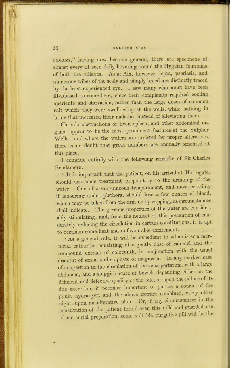 organs, having now become general, there are specimens of almost every ill seen daily hovering round the Hygeian fountains of both the villages. As at Aix, however, lepra, psoriasis, and numerous tribes of the scaly and pimply breed are distinctly traced by the least experienced eye. I saw many who must have been ill-advised to come here, since their complaints required cooling aperients and starvation, rather than the large doses of common salt which they were swallowing at the wells, while bathing in brine that increased their maladies instead of alleviating them. Chronic obstructions of liver, spleen, and other abdominal or- gans, appear to be the most prominent features at the Sulphur Wells—and where the waters are assisted by proper alteratives, there is no doubt that great numbers are annually benefited at this place. I coincide entirely with the following remarks of Sir Charles Scudamore.  It is important that the patient, on his arrival at Harrogate, should use some treatment preparatory to the drinking of the water. One of a sanguineous temperament, and most certainly if labouring under plethora, should lose a few ounces of blood, which may be taken from the arm or by cupping, as circumstances shall indicate. The gaseous properties of the water are consider- ably stimulating, and, from the neglect of this precaution of mo- derately reducing the circulation in certain constitutions, it is apt to occasion some heat and unfavourable excitement. »Asa general rule, it will be expedient to administer a mer- curial cathartic, consisting of a gentle dose of calomel and the compound extract of colocynth, in conjunction with the usual draught of senna and sulphate of magnesia. In any marked case of congestion in the circulation of the vena portarum, with a large abdomen, and a sluggish state of bowels depending either on the deficient and defective quality of the bile, or upon the failure of its due excretion, it becomes important to pursue a course of the pilula hydrargyri and the above extract combined, every other night, upon an alterative plan. Or, if any circumstances in the constitution of the patient forbid even this mild and guarded use of mercurial preparation, some suitable purgative pill will be the