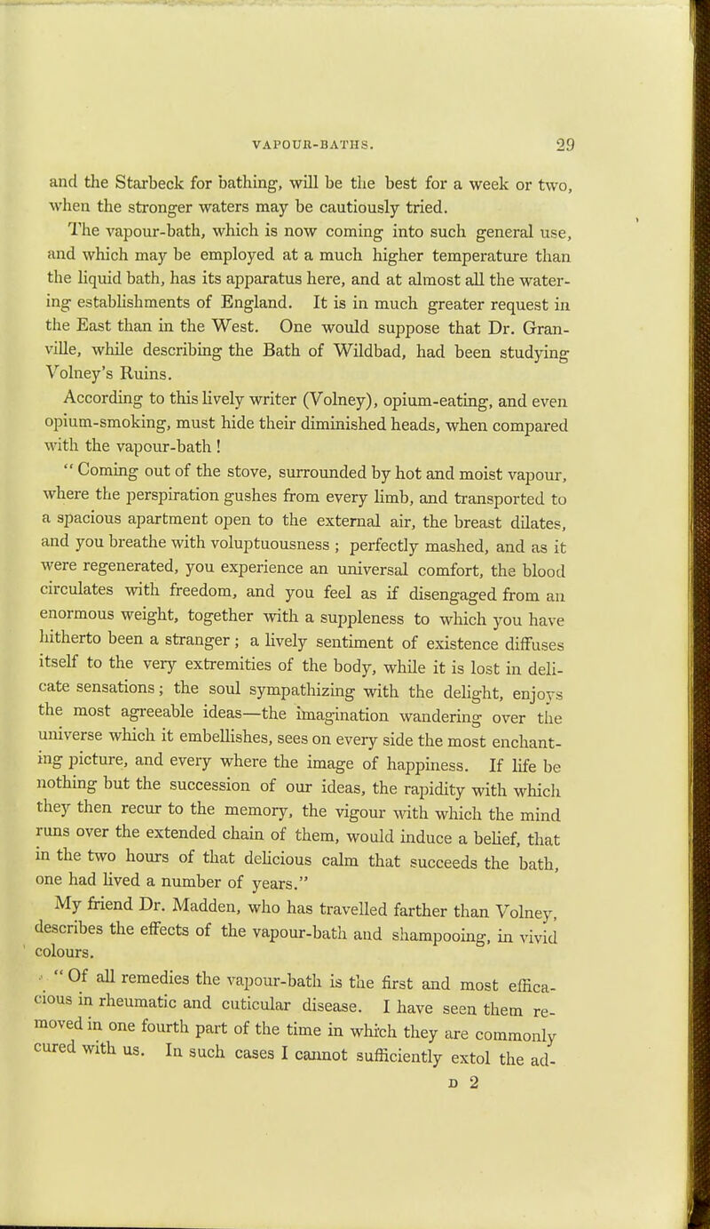 and the Starbeck for bathing, will be the best for a week or two, when the stronger waters may be cautiously tried. The vapour-bath, which is now coming into such general use, and which may be employed at a much higher temperature than the liquid bath, has its apparatus here, and at almost all the water- ing establishments of England. It is in much greater request in the East than in the West. One would suppose that Dr. Gran- ville, while describing the Bath of Wildbad, had been studying Volney's Ruins. According to this lively writer (Volney), opium-eating, and even opium-smoking, must hide their diminished heads, when compared with the vapour-bath!  Coming out of the stove, surrounded by hot and moist vapour, where the perspiration gushes from every limb, and transported to a spacious apartment open to the external air, the breast dilates, and you breathe with voluptuousness ; perfectly mashed, and as it were regenerated, you experience an universal comfort, the blood circulates with freedom, and you feel as if disengaged from an enormous weight, together with a suppleness to which you have hitherto been a stranger; a lively sentiment of existence diffuses itself to the very extremities of the body, while it is lost in deli- cate sensations; the soul sympathizing with the delight, enjoys the most agreeable ideas—the imagination wandering over the universe which it embellishes, sees on every side the most enchant- ing picture, and every where the image of happiness. If life be nothing but the succession of our ideas, the rapidity with which they then recur to the memory, the vigour with which the mind runs over the extended chain of them, would induce a belief, that in the two hours of that delicious calm that succeeds the bath, one had lived a number of years. My friend Dr. Madden, who has travelled farther than Volney, describes the effects of the vapour-bath and shampooing, in vivid colours. ••  Of all remedies the vapour-bath is the first and most effica- cious in rheumatic and cuticular disease. I have seen them re- moved in one fourth part of the time in which they are commonly cured with us. In such cases I cannot sufficiently extol the ad- d 2