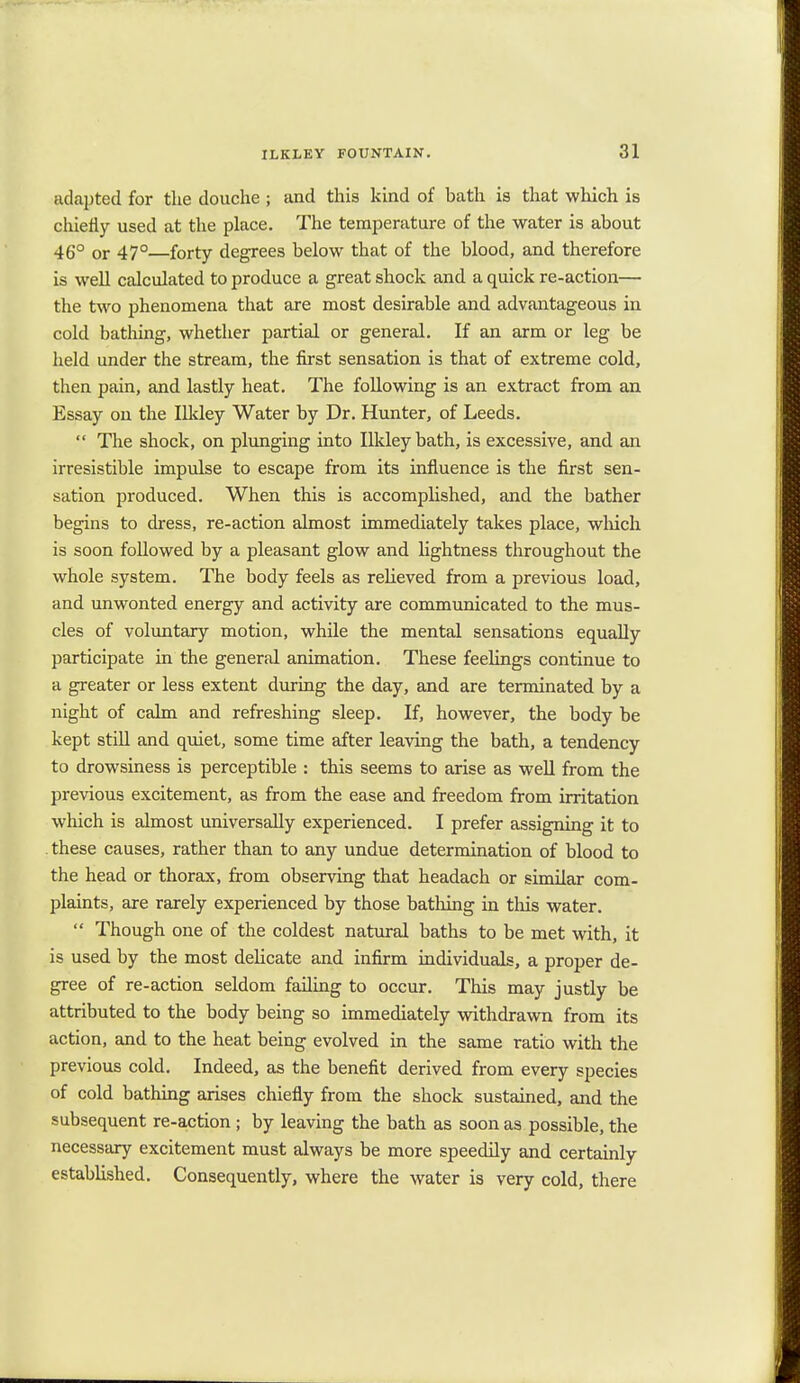 adapted for the douche ; and this kind of bath is that which is chiefly used at the place. The temperature of the water is about 46° or 47°—forty degrees below that of the blood, and therefore is well calculated to produce a great shock and a quick re-action— the two phenomena that are most desirable and advantageous in cold bathing, whether partial or general. If an arm or leg be held under the stream, the first sensation is that of extreme cold, then pain, and lastly heat. The following is an extract from an Essay on the Ilkley Water by Dr. Hunter, of Leeds.  The shock, on plunging into Ilkley bath, is excessive, and an irresistible impulse to escape from its influence is the first sen- sation produced. When this is accomplished, and the bather begins to dress, re-action almost immediately takes place, which is soon followed by a pleasant glow and lightness throughout the whole system. The body feels as relieved from a previous load, and unwonted energy and activity are communicated to the mus- cles of voluntary motion, while the mental sensations equally participate in the general animation. These feelings continue to a greater or less extent during the day, and are terminated by a night of calm and refreshing sleep. If, however, the body be kept still and quiet, some time after leaving the bath, a tendency to drowsiness is perceptible : this seems to arise as well from the previous excitement, as from the ease and freedom from irritation which is almost universally experienced. I prefer assigning it to these causes, rather than to any undue determination of blood to the head or thorax, from observing that headach or similar com- plaints, are rarely experienced by those bathing in this water.  Though one of the coldest natural baths to be met with, it is used by the most delicate and infirm individuals, a proper de- gree of re-action seldom failing to occur. This may justly be attributed to the body being so immediately withdrawn from its action, and to the heat being evolved in the same ratio with the previous cold. Indeed, as the benefit derived from every species of cold bathing arises chiefly from the shock sustained, and the subsequent re-action; by leaving the bath as soon as possible, the necessary excitement must always be more speedily and certainly established. Consequently, where the water is very cold, there