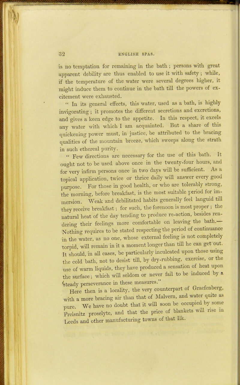 is no temptation for remaining in the bath ; persons with great apparent debility are thus enabled to use it with safety ; while, if the temperature of the water were several degrees higher, it might induce them to continue in the bath till the powers of ex- citement were exhausted.  In its general effects, this water, used as a bath, is highly invigorating ; it promotes the different secretions and excretions, and gives a keen edge to the appetite. In this respect, it excels any water with which I am acquainted. But a share of this quickening power must, in justice, be attributed to the bracing qualities of the mountain breeze, which sweeps along the strath in such ethereal purity.  Few directions are necessary for the use of this bath. It ought not to be used above once in the twenty-four hours, and for very infirm persons once in two days will be sufficient. As a topical application, twice or thrice daily will answer every good purpose. For those in good health, or who are tolerably strong, the morning, before breakfast, is the most suitable period for im- mersion. Weak and debilitated habits generally feel languid till they receive breakfast; for such, the forenoon is most proper ; the natural heat of the day tending to produce re-action, besides ren- dering their feelings more comfortable on leaving the bath.— Nothing requires to be stated respecting the period of continuance in the water, as no one, whose external feeling is not completely torpid, will remain in it a moment longer than till he can get out. It should, in all cases, be particularly inculcated upon those usmg the cold bath, not to desist till, by dry-rubbing, exercise, or the use of warm liquids, they have produced a sensation of heat upon the surface; which will seldom or never fail to be induced by a Steady perseverance in these measures. Here then is a locality, the very counterpart of Graefenberg, with a more bracing air than that of Malvern, and water quite as pure We have no doubt that it will soon be occupied by some Preisnitz proselyte, and that the price of blankets will rise in Leeds and other manufacturing towns of that Ilk.