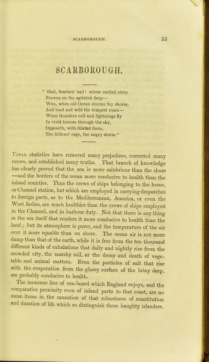 SCARBOROUGH. SCARBOROUGH. 33  Hail, Scarbro' hail! whose castled steep Frowns on the agitated deep— Who, when old Ocean storms thy shores, And loud and wild the tempest roars— When thunders roll and lightnings fly In vivid terrors through the sky, Opposeth, with dilated form, The billows' rage, the angry storm. Vital statistics have removed many prejudices, corrected many errors, and established many truths. That branch of knowledge lias clearly proved that the sea is more salubrious than the shore —and the borders of the ocean more conducive to health than the inland counties. Thus the crews of ships belonging to the home, or Channel station, but which are employed in carrying despatches to foreign parts, as to the Mediterranean, America, or even the West Indies, are much healthier than the crews of ships employed in the Channel, and in harbour duty. Not that there is any thing in the sea itself that renders it more conducive to health than the land ; but its atmosphere is purer, and the temperature of the air over it more equable than on shore. The ocean air is not more damp than that of the earth, while it is free from the ten thousand different kinds of exhalations that daily and nightly rise from the crowded city, the marshy soil, or the decay and death of vege- table and animal matters. Even the particles of salt that rise with the evaporation from the glassy surface of the briny deep, are probably conducive to health. The immense line of sea-board which England enjoys, and the comparative proximity even of inland parts to that coast, are no mean items in the causation of that robustness of constitution and duration of life which so distinguish these haughty islanders.