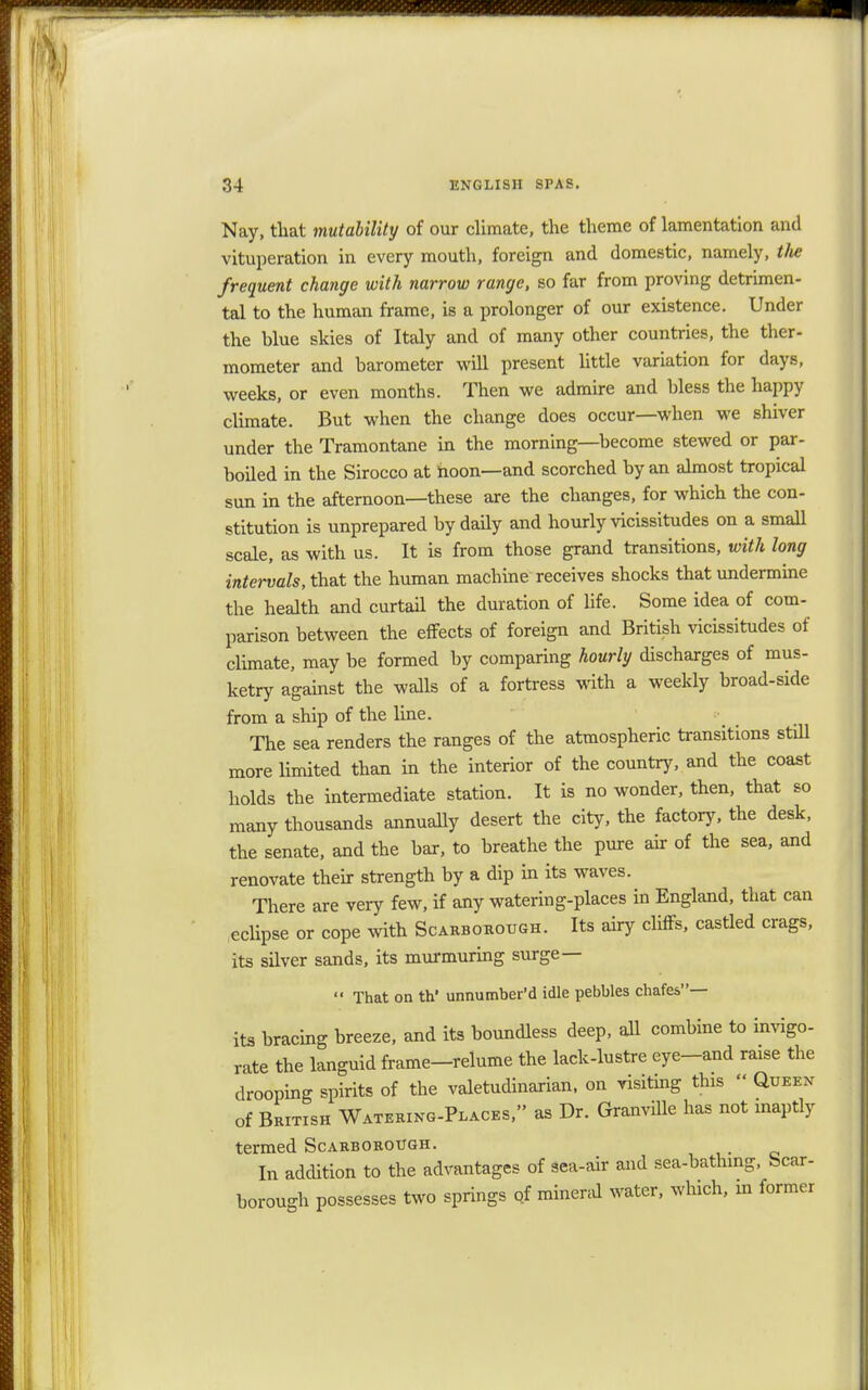 Nay, that mutability of our climate, the theme of lamentation and vituperation in every mouth, foreign and domestic, namely, the frequent change with narrow range, so far from proving detrimen- tal to the human frame, is a prolonger of our existence. Under the blue skies of Italy and of many other countries, the ther- mometer and barometer will present little variation for days, weeks, or even months. Then we admire and bless the happy climate. But when the change does occur—when we shiver under the Tramontane in the morning—become stewed or par- boiled in the Sirocco at hoon—and scorched by an almost tropical sun in the afternoon—these are the changes, for which the con- stitution is unprepared by daily and hourly vicissitudes on a small scale, as with us. It is from those grand transitions, with long intervals, that the human machine receives shocks that undermine the health and curtail the duration of life. Some idea of com- parison between the effects of foreign and British vicissitudes of climate, may be formed by comparing hourly discharges of mus- ketry against the walls of a fortress with a weekly broad-side from a ship of the line. The sea renders the ranges of the atmospheric transitions still more limited than in the interior of the country, and the coast holds the intermediate station. It is no wonder, then, that so many thousands annually desert the city, the factory, the desk, the senate, and the bar, to breathe the pure air of the sea, and renovate their strength by a dip in its waves. There are very few, if any watering-places in England, that can eclipse or cope with Scarborough. Its airy cliffs, castled crags, its silver sands, its murmuring surge—  That on th' unnumber'd idle pebbles chafes— its bracing breeze, and its boundless deep, all combine to invigo- rate the languid frame—relume the lack-lustre eye-and raise the drooping spirits of the valetudinarian, on visiting this » Queen of British Watering-Places, as Dr. Granville has not inaptly termed Scarborough. In addition to the advantages of sea-air and sea-bathing, Scar- borough possesses two springs of mineral water, which, m former