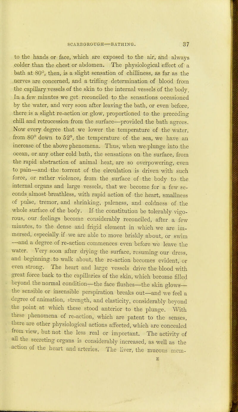 to the hands or face, which are exposed to the air, and always colder than the chest or abdomen. The physiological effect of a bath at 80°, then, is a slight sensation of chilliness, as far as the nerves are concerned, and a trifling determination of blood from the capillary vessels of the skin to the internal vessels of the body. In a few minutes we get reconciled to the sensations occasioned by the water, and very soon after leaving the bath, or even before, there is a slight re-action or glow, proportioned to the preceding chill and retrocession from the surface—provided the bath agrees. Now every degree that we lower the temperature of the water, from 80° down to 52°, the temperature of the sea, we have an increase of the above phenomena. Thus, when we plunge into the ocean, or any other cold bath, the sensations on the surface, from the rapid abstraction of animal heat, are so overpowering, even to pain—and the torrent of the circulation is driven with such force, or rather violence, from the surface of the body to the internal organs and large vessels, that we become for a few se- conds almost breathless, with rapid action of the heart, smallness of pulse, tremor, and shrinking, paleness, and coldness of the whole surface of the body. If the constitution be tolerably vigo- rous, our feelings become considerably reconciled, after a few minutes, to the dense and frigid element in which we are im- mersed, especially if we are able to move briskly about, or swim —and a degree of re-action commences even before we leave the water. Very soon after drying the surface, resuming our dress, and beginning , to walk about, the re-action becomes evident, or even strong. The heart and large vessels drive the blood with great force back to the capillaries of the skin, which become filled beyond the normal condition—the face flushes—the skin glows— the sensible or insensible perspiration breaks out—and we feel a degree of animation, strength, and elasticity, considerably beyond the point at which these stood anterior to the plunge. With these phenomena of re-action, which are patent to the senses, there are other physiological actions affected, which are concealed from view, but not the less real or important. The activity of all the secreting organs is considerably increased, as well as the action of the heart and arteries. The liver, the mucous mem- E