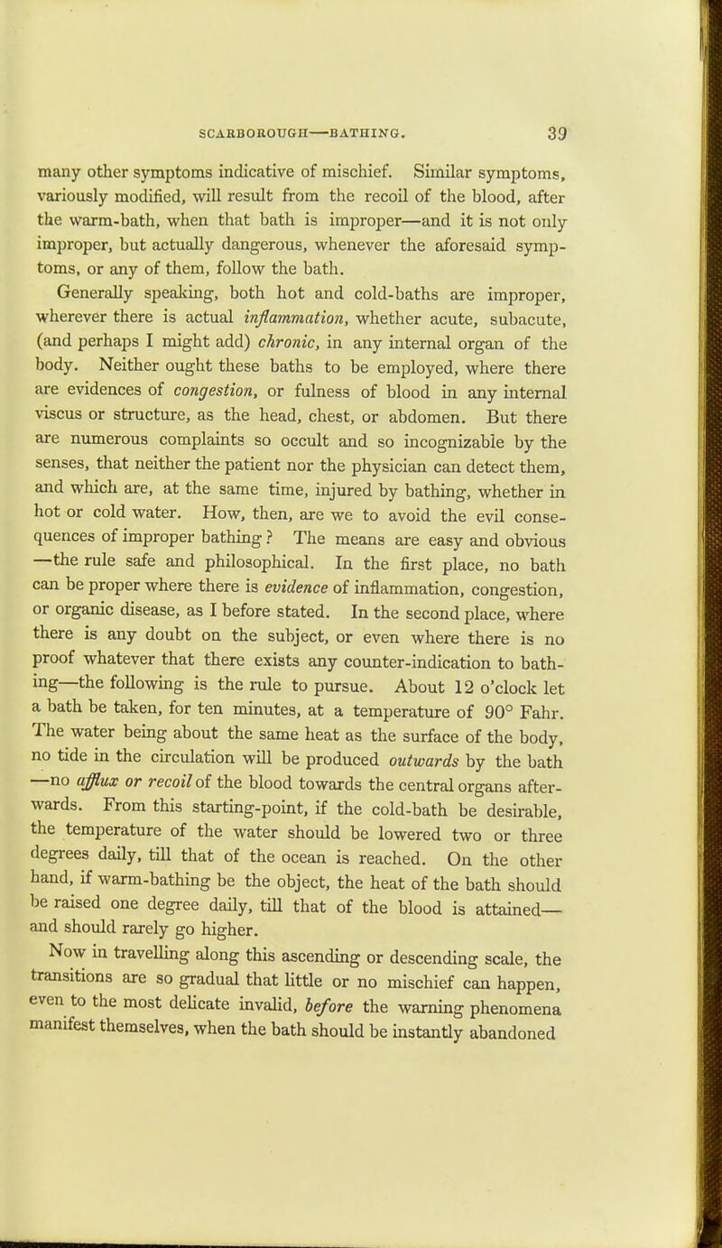 many other symptoms indicative of mischief. Similar symptoms, variously modified, will result from the recoil of the blood, after the warm-bath, when that bath is improper—and it is not only improper, but actually dangerous, whenever the aforesaid symp- toms, or any of them, follow the bath. Generally speaking, both hot and cold-baths are improper, wherever there is actual inflammation, whether acute, subacute, (and perhaps I might add) chronic, in any internal organ of the body. Neither ought these baths to be employed, where there are evidences of congestion, or fulness of blood in any internal viscus or structure, as the head, chest, or abdomen. But there are numerous complaints so occult and so incognizable by the senses, that neither the patient nor the physician can detect them, and which are, at the same time, injured by bathing, whether in hot or cold water. How, then, are we to avoid the evil conse- quences of improper bathing ? The means are easy and obvious —the rule safe and philosophical. In the first place, no bath can be proper where there is evidence of inflammation, congestion, or organic disease, as I before stated. In the second place, where there is any doubt on the subject, or even where there is no proof whatever that there exists any counter-indication to bath- ing—the following is the rule to pursue. About 12 o'clock let a bath be taken, for ten minutes, at a temperature of 90° Fahr. The water being about the same heat as the surface of the body, no tide in the circulation will be produced outwards by the bath —no afflux or recoil of the blood towards the central organs after- wards. From this starting-point, if the cold-bath be desirable, the temperature of the water should be lowered two or three degrees daily, till that of the ocean is reached. On the other hand, if warm-bathing be the object, the heat of the bath should be raised one degree daily, till that of the blood is attained— and should rarely go higher. Now in travelling along this ascending or descending scale, the transitions are so gradual that little or no mischief can happen, even to the most delicate invalid, before the warning phenomena manifest themselves, when the bath should be instantly abandoned