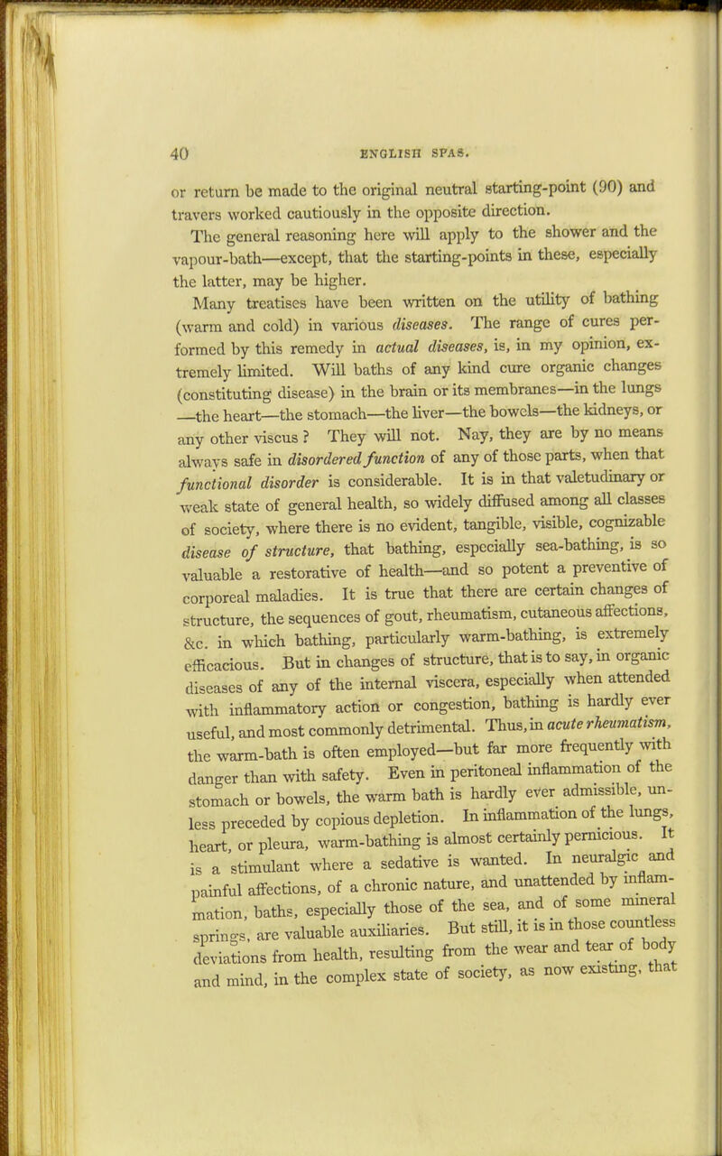 or return be made to the original neutral starting-point (90) and travers worked cautiously in the opposite direction. The general reasoning here will apply to the shower and the vapour-bath—except, that the starting-points in these, especially the latter, may be higher. Many treatises have been written on the utility of bathing (warm and cold) in various diseases. The range of cures per- formed by this remedy in actual diseases, is, in my opinion, ex- tremely limited. Will baths of any kind cure organic changes (constituting disease) in the brain or its membranes—in the lungs the heart—the stomach—the liver—the bowels—the kidneys, or any other viscus ? They will not. Nay, they are by no means always safe in disordered function of any of those parts, when that functional disorder is considerable. It is in that valetudinary or weak state of general health, so widely diffused among all classes of society, where there is no evident, tangible, visible, cognizable disease of structure, that bathing, especially sea-bathing, is so valuable a restorative of health—and so potent a preventive of corporeal maladies. It is true that there are certain changes of structure, the sequences of gout, rheumatism, cutaneous affections, &c. in which bathing, particularly warm-bathing, is extremely efficacious. But in changes of structure, that is to say, in organic diseases of any of the internal viscera, especially when attended with inflammatory action or congestion, bathing is hardly ever useful, and most commonly detrimental. Thus,in acute rheumatism, the warm-bath is often employed-but far more frequently with danger than with safety. Even in peritoneal inflammation of the stomach or bowels, the warm bath is hardly ever admissible, un- less preceded by copious depletion. In inflammation of the lungs, heart or pleura, warm-bathing is almost certainly pernicious. It is a stimulant where a sedative is wanted. In neuralgic and painful affections, of a chronic nature, and unattended by inflam- mation, baths, especially those of the sea, and of some mineral springs, are valuable auxiliaries. But still, it is m those countless deviations from health, resulting from the wear and tear of body and mind, in the complex state of society, as now existing, that
