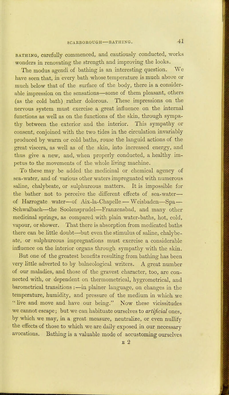 bathing, carefully commenced, and cautiously conducted, works wonders in renovating the strength and improving the looks. The modus agendi of hathing is an interesting question. We have seen that, in every bath whose temperature is much above or much below that of the surface of the body, there is a consider- able impression on the sensations—some of them pleasant, others (as the cold bath) rather dolorous. These impressions on the nervous system must exercise a great influence on the internal functions as well as on the functions of the skin, through sympa- thy between the exterior and the interior. This sympathy or consent, conjoined with the two tides in the circulation invariably produced by warm or cold baths, rouse the languid actions of the great viscera, as well as of the skin, into increased energy, and thus give a new, and, when properly conducted, a healthy im- petus to the movements of the whole living machine. To these may be added the medicinal or chemical agency of sea-water, and of various other waters impregnated with numerous saline, chalybeate, or sulphureous matters. It is impossible for the bather not to perceive the different effects of sea-water— of Harrogate water—of Aix-la-Chapelle — Weisbaden—Spa— Schwalbach—the Soolensprudel—Franzensbad, and many other medicinal springs, as compared with plain water-baths, hot, cold, vapour, or shower. That there is absorption from medicated baths there can be little doubt—'but even the stimulus of saline, chalybe- ate, or sulphureous impregnations must exercise a considerable influence on the interior organs through sympathy with the skin. But one of the greatest benefits resulting from bathing has been very little adverted to by balneological writers. A great number of our maladies, and those of the gravest character, too, are con- nected with, or dependent on thermometrical, hygrometrical, and barometrical transitions ;—in plainer language, on changes in the temperature, humidity, and pressure of the medium in which we  live and move and have our being. Now these vicissitudes we cannot escape; but we can habituate ourselves to artificial ones, by which we may, in a great measure, neutralize, or even nullify the effects of those to which we are daily exposed in our necessary avocations. Bathing is a valuable mode of accustoming ourselves e 2