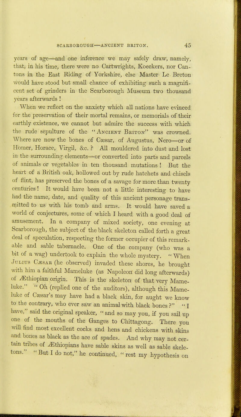 years of age—and one inference we may safely draw, namely, that, in his time, there were no Cartwrights, Koeckers, nor Can- tons in the East Riding of Yorkshire, else Master Le Breton would have stood but small chance of exhibiting such a magnifi- cent set of grinders in the Scarborough Museum two thousand years afterwards ! When we reflect on the anxiety which all nations have evinced for the preservation of their mortal remains, or memorials of their earthly existence, we cannot but admire the success with which the rude sepulture of the Ancient Briton was crowned. Where are now the bones of Csesar, of Augustus, Nero—or of Homer, Horace, Virgil, &c. ? All mouldered into dust and lost in the surrounding elements—or converted into parts and parcels of animals or vegetables in ten thousand mutations ! But the heart of a British oak, hollowed out by rude hatchets and chisels of flint, has preserved the bones of a savage for more than twenty centuries! It would have been not a little interesting to have had the name, date, and quality of this ancient personage trans- mitted to us with Ids tomb and arms. It would have saved a world of conjectures, some of which I heard with a good deal of amusement. In a company of mixed society, one evening at Scarborough, the subject of the black skeleton called forth a great deal of speculation, respecting the former occupier of this remark- able and sable tabernacle. One of the company (who was a bit of a wag) undertook to explain the whole mysteiy.  When Julius Cjesar (he observed) invaded these shores, he brought with him a faithful Mameluke (as Napoleon did long afterwards) of Ethiopian origin. This is the skeleton of that very Mame- luke.  Oh (replied one of the auditors), although this Mame- luke of Csesar's may have had a black skin, for aught we know to the contrary, who ever saw an animal with black bones ?  I have, said the original speaker, and so may you, if you sail up one of the mouths of the Ganges to Chittagong. There you will find most excellent cocks and hens and chickens with skins and bones as black as the ace of spades. And why may not cer- tain tribes of Ethiopians have sable skins as well as sable skele- tons.  But I do not, he continued,  rest my hypothesis on