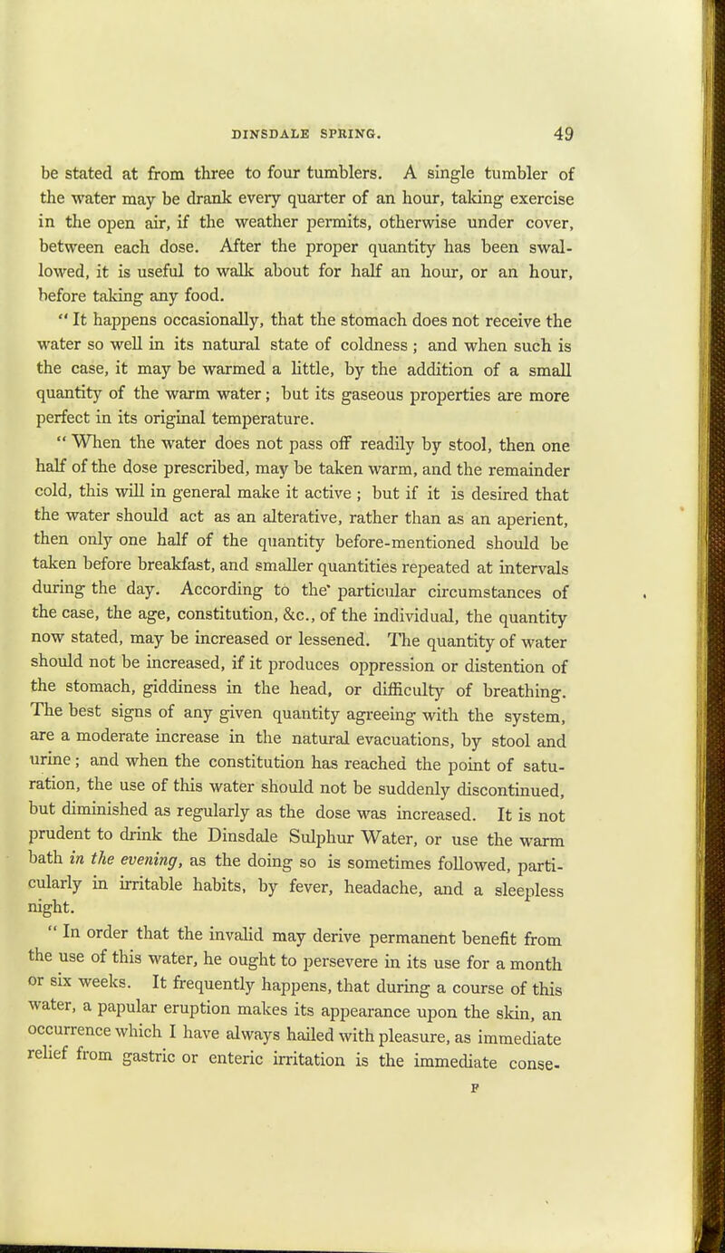 be stated at from three to four tumblers. A single tumbler of the water may be drank every quarter of an hour, taking exercise in the open air, if the weather permits, otherwise under cover, between each dose. After the proper quantity has been swal- lowed, it is useful to walk about for half an hour, or an hour, before taking any food.  It happens occasionally, that the stomach does not receive the water so well in its natural state of coldness ; and when such is the case, it may be warmed a little, by the addition of a small quantity of the warm water; but its gaseous properties are more perfect in its original temperature.  When the water does not pass off readily by stool, then one half of the dose prescribed, may be taken warm, and the remainder cold, this will in general make it active ; but if it is desired that the water should act as an alterative, rather than as an aperient, then only one half of the quantity before-mentioned should be taken before breakfast, and smaller quantities repeated at intervals during the day. According to the' particidar circumstances of the case, the age, constitution, &c, of the individual, the quantity now stated, may be increased or lessened. The quantity of water should not be increased, if it produces oppression or distention of the stomach, giddiness in the head, or difficulty of breathing. The best signs of any given quantity agreeing with the system, are a moderate increase in the natural evacuations, by stool and urine; and when the constitution has reached the point of satu- ration, the use of this water should not be suddenly discontinued, but diminished as regularly as the dose was increased. It is not prudent to drink the Dinsdale Sulphur Water, or use the warm bath in the evening, as the doing so is sometimes followed, parti- cularly in irritable habits, by fever, headache, and a sleepless night.  In order that the invalid may derive permanent benefit from the use of this water, he ought to persevere in its use for a month or six weeks. It frequently happens, that during a course of this water, a papular eruption makes its appearance upon the skin, an occurrence which I have always hailed with pleasure, as immediate relief from gastric or enteric irritation is the immediate conse-