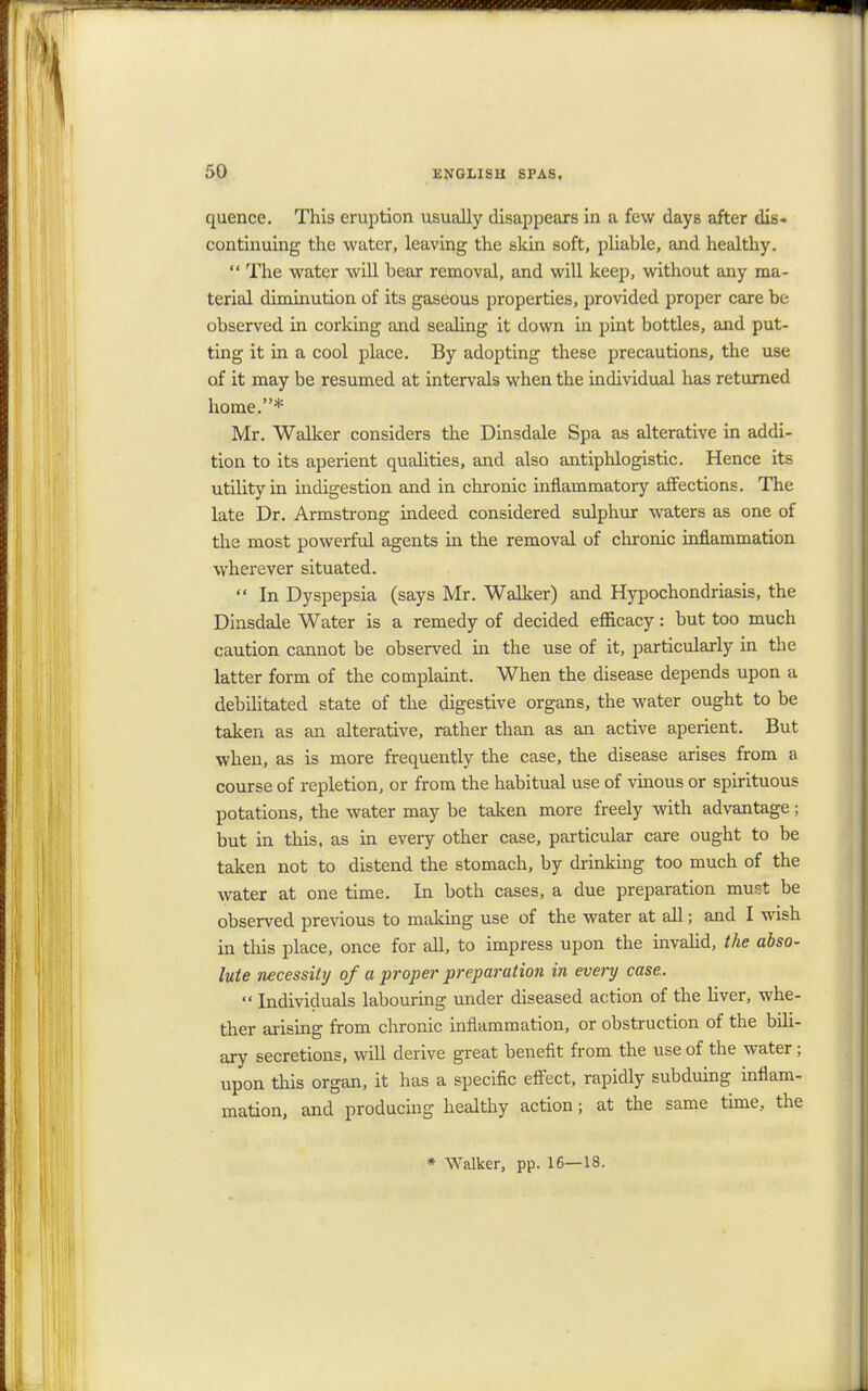 quence. This eruption usually disappears in a few days after dis- continuing the water, leaving the skin soft, pliable, and healthy.  The water will bear removal, and will keep, without any ma- terial diminution of its gaseous properties, provided proper care be observed in corking and sealing it down in pint bottles, and put- ting it in a cool place. By adopting these precautions, the use of it may be resumed at intervals when the individual has returned home.* Mr. Walker considers the Dinsdale Spa as alterative in addi- tion to its aperient qualities, and also antiphlogistic. Hence its utility in indigestion and in chronic inflammatory affections. The late Dr. Armstrong indeed considered sulphur waters as one of the most powerful agents in the removal of chronic inflammation wherever situated.  In Dyspepsia (says Mr. Walker) and Hypochondriasis, the Dinsdale Water is a remedy of decided efficacy: but too much caution cannot be observed hi the use of it, particularly in the latter form of the complaint. When the disease depends upon a debilitated state of the digestive organs, the water ought to be taken as an alterative, rather than as an active aperient. But when, as is more frequently the case, the disease arises from a course of repletion, or from the habitual use of vinous or spirituous potations, the water may be taken more freely with advantage; but in this, as in every other case, particular care ought to be taken not to distend the stomach, by drinking too much of the water at one time. In both cases, a due preparation mutt be observed previous to making use of the water at all; and I wish in this place, once for all, to impress upon the invalid, the abso- lute necessity of a proper preparation in every case..  Individuals labouring under diseased action of the liver, whe- ther arising from chronic inflammation, or obstruction of the bili- ary secretions, will derive great benefit from the use of the water; upon this organ, it has a specific effect, rapidly subduing inflam- mation, and producing healthy action; at the same time, the * Walker, pp. 16—18.