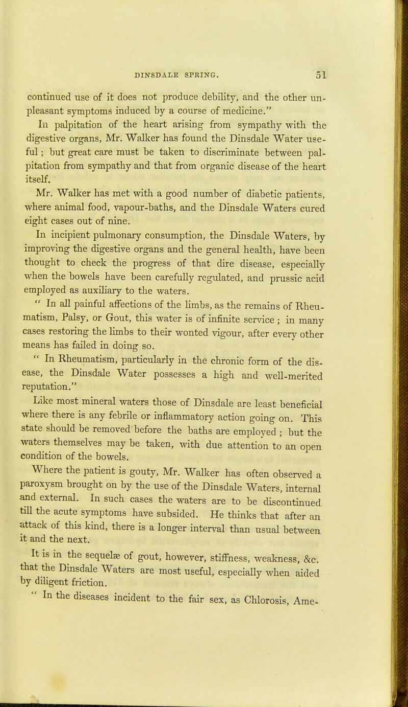continued use of it does not produce debility, and the other un- pleasant symptoms induced by a course of medicine. In palpitation of the heart arising from sympathy with the digestive organs, Mr. Walker has found the Dinsdale Water use- ful ; but great care must be taken to discriminate between pal- pitation from sympathy and that from organic disease of the heart itself. Mr. Walker has met with a good number of diabetic patients, where animal food, vapour-baths, and the Dinsdale Waters cured eight cases out of nine. In incipient pulmonary consumption, the Dinsdale Waters, by improving the digestive organs and the general health, have been thought to check the progress of that dire disease, especially when the bowels have been carefully regulated, and prussic acid employed as auxiliary to the waters. *' In all painful affections of the limbs, as the remains of Rheu- matism, Palsy, or Gout, this water is of infinite service ; in many cases restoring the limbs to their wonted vigour, after every other means has failed in doing so.  In Rheumatism, particularly in the chronic form of the dis- ease, the Dinsdale Water possesses a high and well-merited reputation. Like most mineral waters those of Dinsdale are least beneficial where there is any febrile or inflammatory action going on. This state should be removed before the baths are employed ; but the waters themselves may be taken, with due attention to an open condition of the bowels. Where the patient is gouty, Mr. Walker has often observed a paroxysm brought on by the use of the Dinsdale Waters, internal and external. In such cases the waters are to be discontinued till the acute symptoms have subsided. He thinks that after an attack of this kind, there is a longer interval than usual between it and the next. It is in the sequela; of gout, however, stiffness, weakness, &c. that the Dinsdale Waters are most useful, especially when aided by ddigent friction.  In the diseases incident to the fair sex, as Chlorosis, Ame-