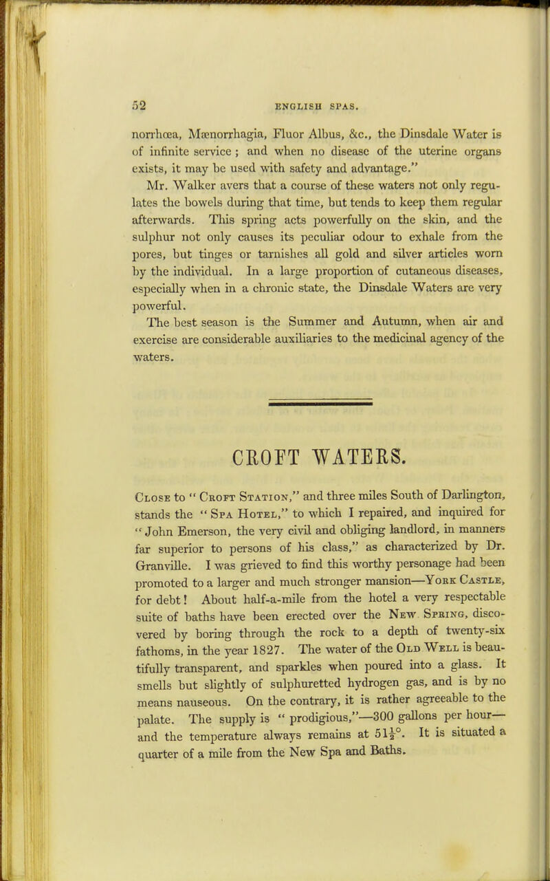 norrhoea, Mamorrhagia, Fluor Albus, &c, the Dinsdale Water is of infinite service ; and when no disease of the uterine organs exists, it may he used with safety and advantage. Mr. Walker avers that a course of these waters not only regu- lates the bowels during that time, but tends to keep them regular afterwards. This spring acts powerfully on the skin, and the sulphur not only causes its peculiar odour to exhale from the pores, but tinges or tarnishes all gold and silver articles wom by the individual. In a large proportion of cutaneous diseases, especially when in a chronic state, the Dinsdale Waters are very powerful. The best season is the Summer and Autumn, when air and exercise are considerable auxiliaries to the medicinal agency of the waters. CROFT WATERS. Close to  Croft Station, and three miles South of Darlington, stands the  Spa Hotel, to which I repaired, and inquired for  John Emerson, the very civil and obliging landlord, in manners far superior to persons of his class, as characterized by Dr. Granville. I was grieved to find this worthy personage had been promoted to a larger and much stronger mansion—York Castle, for debt! About half-a-mile from the hotel a very respectable suite of baths have been erected over the New Spring, disco- vered by boring through the rock to a depth of twenty-six fathoms, in the year 1827. The water of the Old Well is beau- tifully transparent, and sparkles when poured into a glass. It smells but slightly of sulphuretted hydrogen gas, and is by no means nauseous. On the contrary, it is rather agreeable to the palate. The supply is  prodigious,—300 gallons per hour— and the temperature always remains at 51%°. It is situated a quarter of a mile from the New Spa and Baths.