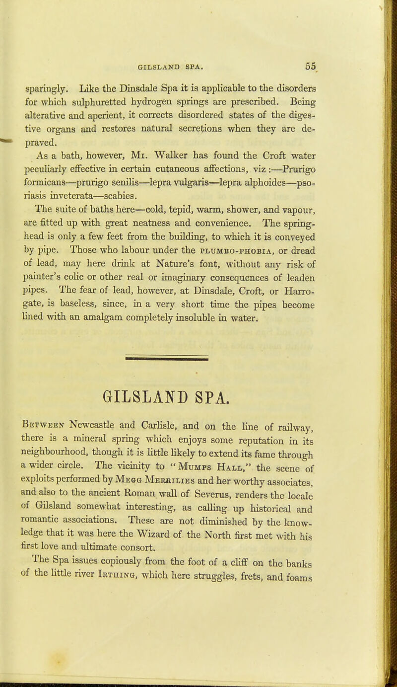 sparingly. Like the Dinsdale Spa it is applicable to the disorders for which sulphuretted hydrogen springs are prescribed. Being alterative and aperient, it corrects disordered states of the diges- tive organs and restores natural secretions when they are de- praved. As a bath, however, Mi. Walker has found the Croft water peculiarly effective in certain cutaneous affections, viz :—Prurigo formicans—prurigo senilis—lepra vulgaris—lepra alphoides—pso- riasis inveterata—scabies. The suite of baths here—cold, tepid, warm, shower, and vapour, are fitted up with great neatness and convenience. The spring- head is only a few feet from the building, to which it is conveyed by pipe. Those who labour under the plumbo-phobia, or dread of lead, may here drink at Nature's font, without any risk of painter's colic or other real or imaginary consequences of leaden pipes. The fear of lead, however, at Dinsdale, Croft, or Harro- gate, is baseless, since, in a very short time the pipes become lined with an amalgam completely insoluble in water. GILSLAND SPA. Between Newcastle and Carlisle, and on the line of railway, there is a mineral spring which enjoys some reputation in its neighbourhood, though it is little likely to extend its fame through a wider circle. The vicinity to  Mumps Hall, the scene of exploits performed by Megg Merhilies and her worthy associates, and also to the ancient Roman wall of Severus, renders the locale of Gilsland somewhat interesting, as calling up historical and romantic associations. These are not diminished by the know- ledge that it was here the Wizard of the North first met with his first love and ultimate consort. The Spa issues copiously from the foot of a cliff on the banks of the little river Irthing, which here struggles, frets, and foams