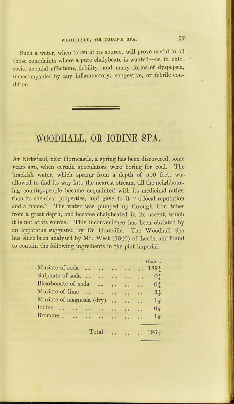 WOODHALL, OR IODINE SPA. Such a water, when taken at its source, will prove useful in all those complaints where a pure chalybeate is wanted—as in chlo- rosis, anemial affections, debility, and many forms of dyspepsia, unaccompanied by any inflammatory, congestive, or febrile con- dition. WOODHALL, OR IODINE SPA. At Kirkstead, near Horncastle, a spring has been discovered, some years ago, when certain speculators were boring for coal. The brackish water, which sprang from a depth of 500 feet, was allowed to find its way into the nearest stream, till the neighbour- ing country-people became acquainted with its medicinal rather than its chemical properties, and gave to it  a local reputation and a name. The water was pumped up through iron tubes from a great depth, and became chalybeated in its ascent, which it is not at its source. This inconvenience has been obviated by an apparatus suggested by Dr. Granville. The Woodhall Spa has since been analysed by Mr. West (1840) of Leeds, and found to contain the following ingredients in the pint imperial. Grains. Muriate of soda 189f Sulphate of soda 0| Bicarbonate of soda 0^ Muriate of lime 3^. Muriate of magnesia (dry) l£ Iodine 0£ Bromine 1|. Total 196i