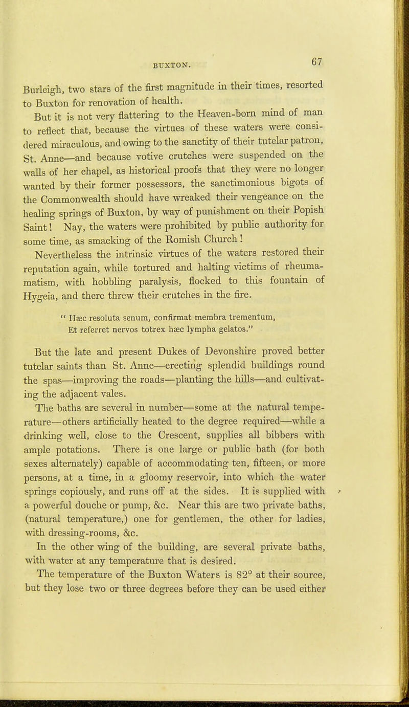 C7 Burleigh, two stars of the first magnitude in their times, resorted to Buxton for renovation of health. But it is not very flattering to the Heaven-born mind of man to reflect that, because the virtues of these waters were consi- dered miraculous, and owing to the sanctity of their tutelar patron, St. Anne and because votive crutches were suspended on the walls of her chapel, as historical proofs that they were no longer wanted by their former possessors, the sanctimonious bigots of the Commonwealth should have wreaked their vengeance on the healing springs of Buxton, by way of punishment on their Popish Saint! Nay, the waters were prohibited by public authority for some time, as smacking of the Romish Church! Nevertheless the intrinsic virtues of the waters restored their reputation again, while tortured and halting victims of rheuma- matism, with hobbling paralysis, flocked to this fountain of Hygeia, and there threw their crutches in the fire.  Haec resoluta senum, confirmat membra trementum, Et referret nervos totrex heec lympha gelatos. But the late and present Dukes of Devonshire proved better tutelar saints than St. Anne—erecting splendid buildings round the spas—improving the roads—planting the hills—and cultivat- ing the adjacent vales. The baths are several in number—some at the natural tempe- rature—others artificially heated to the degree required—while a drinking well, close to the Crescent, supplies all bibbers with ample potations. There is one large or public bath (for both sexes alternately) capable of accommodating ten, fifteen, or more persons, at a time, in a gloomy reservoir, into which the water springs copiously, and runs off at the sides. It is supplied with a powerful douche or pump, &c. Near this are two private baths, (natural temperature,) one for gentlemen, the other for ladies, with dressing-rooms, &c. In the other wing of the building, are several private baths, with water at any temperature that is desired. The temperature of the Buxton Waters is S2° at their source, but they lose two or three degrees before they can be used either