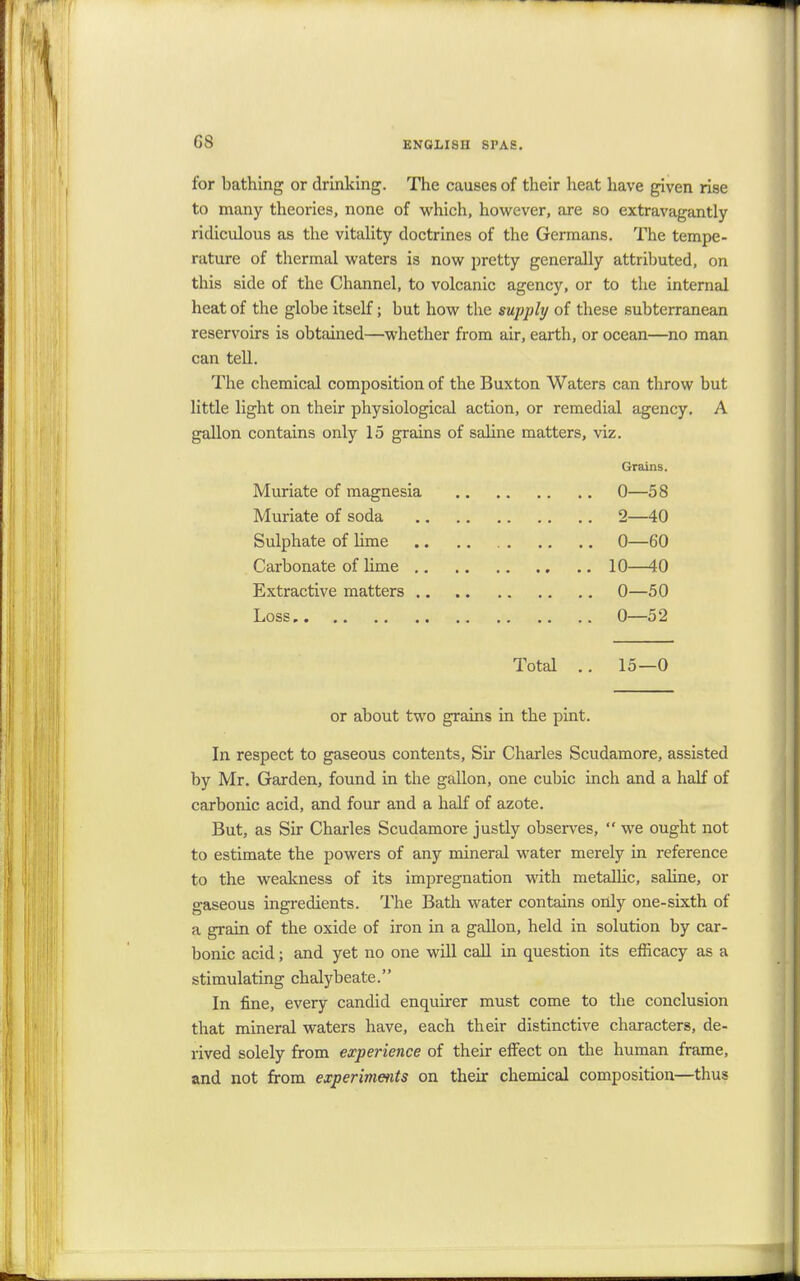 G8 for bathing or drinking. The causes of their heat have given rise to many theories, none of which, however, are so extravagantly ridiculous as the vitality doctrines of the Germans. The tempe- rature of thermal waters is now pretty generally attributed, on this side of the Channel, to volcanic agency, or to the internal heat of the globe itself; but how the supply of these subterranean reservoirs is obtained—whether from air, earth, or ocean—no man can tell. The chemical composition of the Buxton Waters can throw but little light on their physiological action, or remedial agency. A gallon contains only 15 grains of saline matters, viz. Grains. Muriate of magnesia 0—58 Muriate of soda 2—40 Sulphate of lime 0—60 Carbonate of lime 10—40 Extractive matters 0—50 Loss 0—52 Total .. 15—0 or about two grains in the pint. In respect to gaseous contents, Sir Charles Scudamore, assisted by Mr. Garden, found in the gallon, one cubic inch and a half of carbonic acid, and four and a half of azote. But, as Sir Charles Scudamore justly observes,  we ought not to estimate the powers of any mineral water merely in reference to the weakness of its impregnation with metallic, saline, or gaseous ingredients. The Bath water contains only one-sixth of a grain of the oxide of iron in a gallon, held in solution by car- bonic acid; and yet no one will call in question its efficacy as a stimulating chalybeate. In fine, every candid enquirer must come to the conclusion that mineral waters have, each their distinctive characters, de- rived solely from experience of their effect on the human frame, and not from experiments on their chemical composition—thus