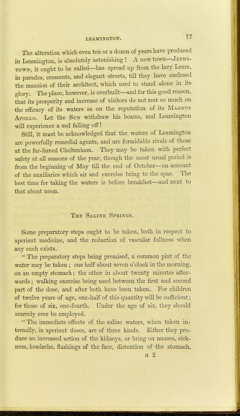 The alteration which even ten or a dozen of years have produced in Leamington, is absolutely astonishing ! A new town—Jefhs- town, it ought to be called—has spread up from the lazy Leam, in parades, crescents, and elegant streets, till they have enclosed the mansion of their architect, which used to stand alone in its glory. The place, however, is overbuilt—and for this good reason, that its prosperity and increase of visitors do not rest so much on the efficacy of its waters as on the reputation of its Magnus Apollo. Let the Sun withdraw his beams, and Leamington will experience a sad falling off! Still, it must be acknowledged that the waters of Leamington are powerfully remedial agents, and are formidable rivals of those at the far-famed Cheltenham. They may be taken with perfect safety at all seasons of the year, though the most usual period is from the beginning of May till the end of October—on account of the auxiliaries which air and exercise bring to the spas. The best time for taking the waters is before breakfast—and next to that about noon. The Saline Springs. Some preparatory steps ought to be taken, both in respect to aperient medicine, and the reduction of vascular fullness when any such exists.  The preparatory steps being premised, a common pint of the water may be taken ; one half about seven o'clock in the morning, on an empty stomach; the other in about twenty minutes after- wards ; walking exercise being used between the first and second part of the dose, and after both have been taken. For children of twelve years of age, one-half of this quantity will be sufficient; for those of six, one-fourth. Under the age of six, they should scarcely ever be employed.  The immediate effects of the saline waters, when taken in- ternally, in aperient doses, are of three kinds. Either they pro- duce an increased action of the kidneys, or bring on nausea, sick- ness, headache, flushings of the face, distention of the stomach, h 2