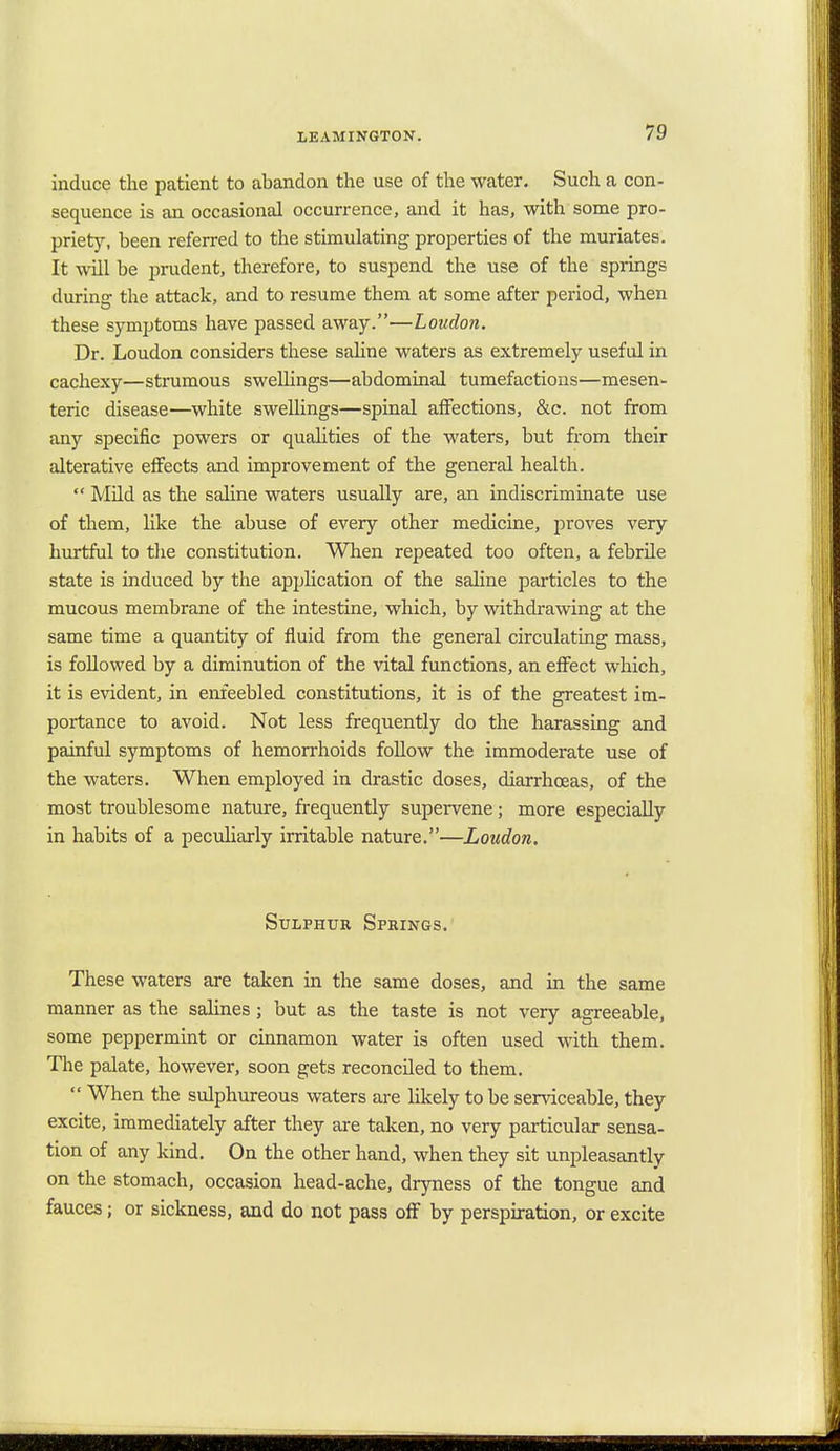 induce the patient to abandon the use of the water. Such a con- sequence is an occasional occurrence, and it has, with some pro- priety, been referred to the stimulating properties of the muriates. It will be prudent, therefore, to suspend the use of the springs during the attack, and to resume them at some after period, when these symptoms have passed away.—Loudon. Dr. Loudon considers these saline waters as extremely useful in cachexy—strumous swellings—abdominal tumefactions—mesen- teric disease—white swellings—spinal affections, &c. not from any specific powers or qualities of the waters, but from their alterative effects and improvement of the general health.  Mild as the saline waters usually are, an indiscriminate use of them, like the abuse of every other medicine, proves very hurtful to the constitution. When repeated too often, a febrile state is induced by the application of the saline particles to the mucous membrane of the intestine, which, by withdrawing at the same time a quantity of fluid from the general circulating mass, is followed by a diminution of the vital functions, an effect which, it is evident, in enfeebled constitutions, it is of the greatest im- portance to avoid. Not less frequently do the harassing and painful symptoms of hemorrhoids follow the immoderate use of the waters. When employed in drastic doses, diarrhoeas, of the most troublesome nature, frequently supervene; more especially in habits of a peculiarly irritable nature.—Loudon. Sulphur Springs. These waters are taken in the same doses, and in the same manner as the salines ; but as the taste is not very agreeable, some peppermint or cinnamon water is often used with them. The palate, however, soon gets reconciled to them.  When the sulphureous waters are likely to be serviceable, they excite, immediately after they are taken, no very particular sensa- tion of any kind. On the other hand, when they sit unpleasantly on the stomach, occasion head-ache, dryness of the tongue and fauces; or sickness, and do not pass off by perspiration, or excite