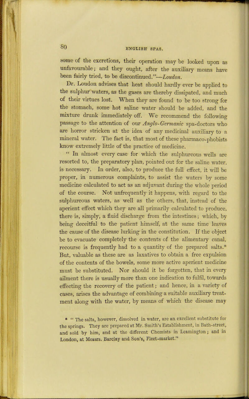 so ENGLISH SPAS. some of the excretions, their operation may be looked upon as unfavourable; and they ought, after the auxiliary means have been fairly tried, to be discontinued.—Loudon. Dr. Loudon advises that heat should hardly ever be applied to the sulphur waters, as the gases are thereby dissipated, and much of their virtues lost. When they are found to be too strong for the stomach, some hot saline water should be added, and the mixture drunk immediately off. We recommend the following passage to the attention of our Anglo-Germanic spa-doctors who are horror stricken at the idea of any medicinal auxiliary to a mineral water. The fact is, that most of these pharmaco-phobists know extremely little of the practice of medicine.  In almost every case for which the sulphureous wells are resorted to, the preparatory plan, pointed out for the saline water, is necessary. In order, also, to produce the full effect, it will be proper, in numerous complaints, to assist the waters by some medicine calculated to act as an adjuvant during the whole period of the course. Not unfrequently it happens, with regard to the sulphureous waters, as well as the others, that, instead of the aperient effect which they are all primarily calculated to produce, there is, simply, a fluid discharge from the intestines; which, by being deceitful to the patient himself, at the same time leaves the cause of the disease lurking in the constitution. If the object be to evacuate completely the contents of the alimentary canal, recourse is frequently had to a quantity of the prepared salts.* But, valuable as these are as laxatives to obtain a free expulsion of the contents of the bowels, some more active aperient medicine must be substituted. Nor should it be forgotten, that in every ailment there is usually more than one indication to fulfil, towards effecting the recovery of the patient; and hence, in a variety of cases, arises the advantage of combining a suitable auxiliary treat- ment along with the water, by means of which the disease may *  The salts, however, dissolved in water, are an excellent substitute for the springs. They are prepared at Mr. Smith's Establishment, in Bath-street, and sold by him, and at the different Chemists in Leamington; and in London, at Messrs. Barclay and Son's, Fleet-market.