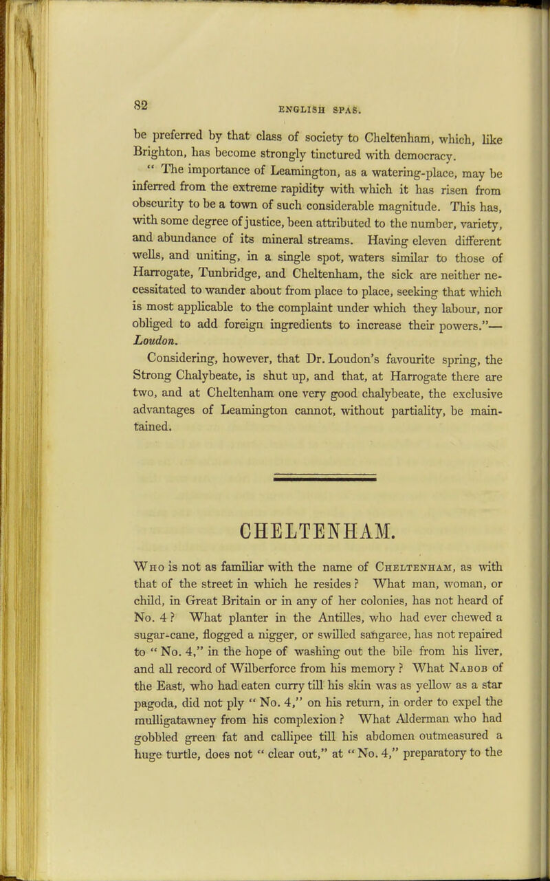 ENGLISH SPAS. be preferred by that class of society to Cheltenham, which, like Brighton, has become strongly tinctured with democracy.  The importance of Leamington, as a watering-place, may be inferred from the extreme rapidity with which it has risen from obscurity to be a town of such considerable magnitude. This has, with some degree of justice, been attributed to the number, variety, and abundance of its mineral streams. Having eleven different wells, and uniting, in a single spot, waters similar to those of Harrogate, Tunbridge, and Cheltenham, the sick are neither ne- cessitated to wander about from place to place, seeking that which is most applicable to the complaint under which they labour, nor obliged to add foreign ingredients to increase their powers.— Loudon. Considering, however, that Dr. Loudon's favourite spring, the Strong Chalybeate, is shut up, and that, at Harrogate there are two, and at Cheltenham one very good chalybeate, the exclusive advantages of Leamington cannot, without partiality, be main- tained. CHELTENHAM. Who is not as familiar with the name of Cheltenham, as with that of the street in which he resides ? What man, woman, or child, in Great Britain or in any of her colonies, has not heard of No. 4 ? What planter in the Antilles, who had ever chewed a sugar-cane, flogged a nigger, or swilled sangaree, has not repaired to  No. 4, in the hope of washing out the bile from his liver, and all record of Wilberforce from his memory ? What Nabob of the East, who had eaten curry till his skin was as yellow as a star pagoda, did not ply  No. 4, on his return, in order to expel the mulligatawney from his complexion ? What Alderman who had gobbled green fat and callipee till his abdomen outmeasured a huge turtle, does not  clear out, at  No. 4, preparatory to the