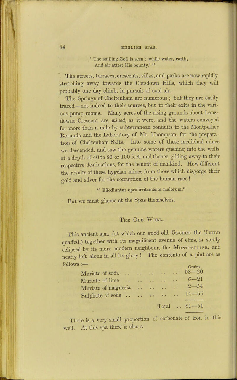 ' The smiling God is seen ; while water, earth, And air attest His bounty.'  The streets, terraces, crescents, villas, and parks are now rapidly stretching away towards the Cotsdown Hills, which they will probably one day climb, in pursuit of cool air. The Springs of Cheltenham are numerous ; but they are easily traced—not indeed to their sources, but to their exits in the vari- ous pump-rooms. Many acres of the rising grounds about Lans- downe Crescent are mined, as it were, and the waters conveyed for more than a mile by subterranean conduits to the Montpelher Rotunda and the Laboratory of Mr. Thompson, for the prepara- tion of Cheltenham Salts. Into some of these medicinal mines we descended, and saw the genuine waters gushing into the wells at a depth of 40 to 80 or 100 feet, and thence gliding away to their respective destinations, for the benefit of mankind. How different the results of these hygeian mines from those which disgorge their gold and silver for the corruption of the human race!  Effodiuntur opes irritamenta malorum. But we must glance at the Spas themselves. The Old Well. This ancient spa, (at which our good old George the Third quaffed,) together with its magnificent avenue of elms, is sorely eclipsed by its more modern neighbour, the Montpellier, and nearly left alone in all its glory ! The contents of a pint are as follows:— Gra.ns Muriate of soda 58 20 Muriate of lime 6 21 Muriate of magnesia 2 54 Sulphate of soda 14—56 Total .. 81—51 There is a very small proportion of carbonate of iron in this well. At this spa there is also a