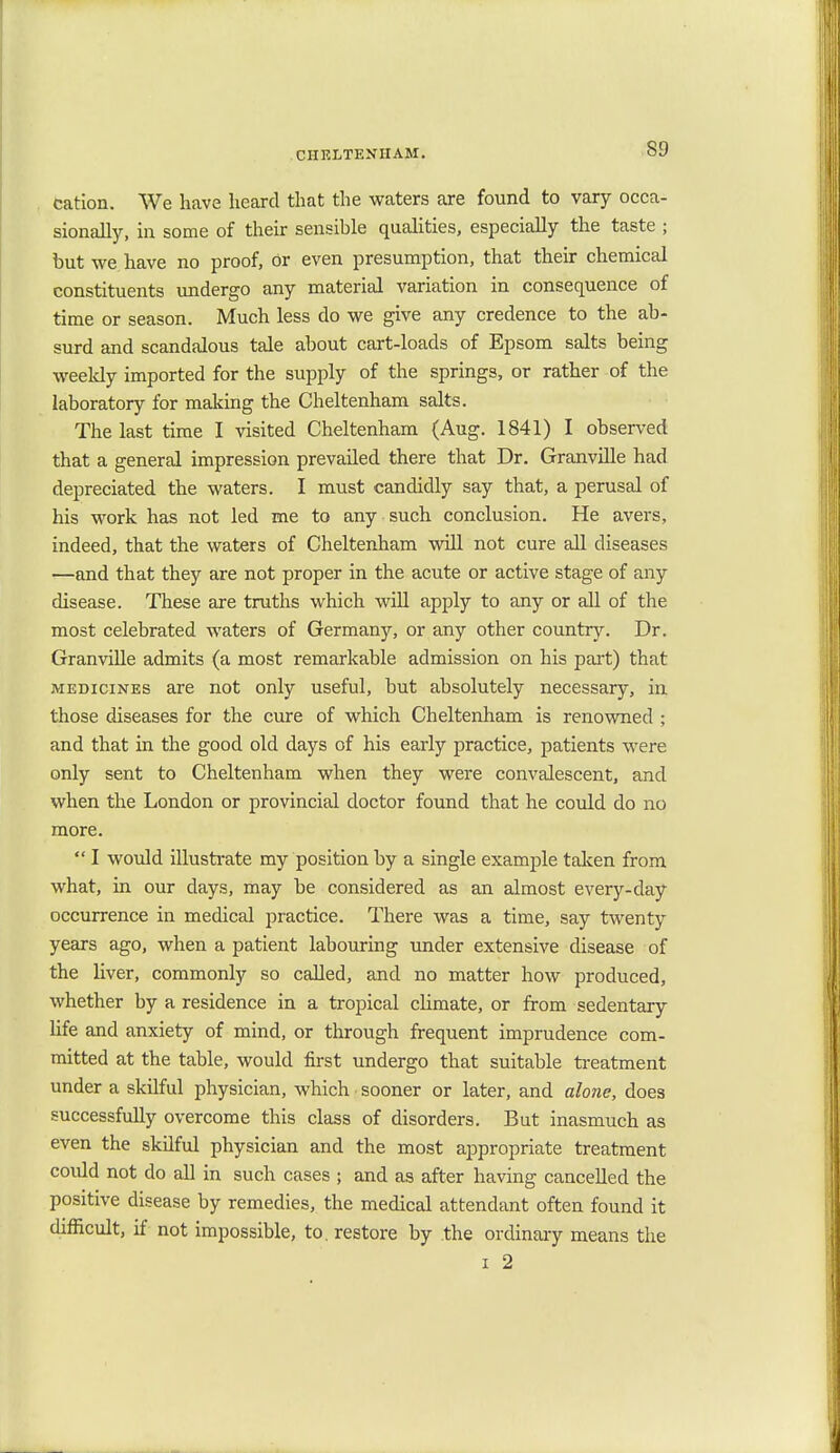 cation. We have heard that the waters are found to vary occa- sionally, in some of their sensible qualities, especially the taste ; but we have no proof, or even presumption, that their chemical constituents undergo any material variation in consequence of time or season. Much less do we give any credence to the ab- surd and scandalous tale about cart-loads of Epsom salts being weekly imported for the supply of the springs, or rather of the laboratory for making the Cheltenham salts. The last time I visited Cheltenham (Aug. 1841) I observed that a general impression prevailed there that Dr. Granville had depreciated the waters. I must candidly say that, a perusal of his work has not led me to any such conclusion. He avers, indeed, that the waters of Cheltenham will not cure all diseases —and that they are not proper in the acute or active stage of any disease. These are truths which will apply to any or all of the most celebrated waters of Germany, or any other country. Dr. Granville admits (a most remarkable admission on his part) that medicines are not only useful, but absolutely necessary, in those diseases for the cure of which Cheltenham is renowned ; and that in the good old days of his early practice, patients were only sent to Cheltenham when they were convalescent, and when the London or provincial doctor found that he could do no more.  I would illustrate my position by a single example taken from what, in our days, may be considered as an almost every-day occurrence in medical practice. There was a time, say twenty years ago, when a patient labouring under extensive disease of the liver, commonly so called, and no matter how produced, whether by a residence in a tropical climate, or from sedentary life and anxiety of mind, or through frequent imprudence com- mitted at the table, would first undergo that suitable treatment under a skilful physician, which ■ sooner or later, and alone, does successfully overcome this class of disorders. But inasmuch as even the skilful physician and the most appropriate treatment coidd not do all in such cases ; and as after having cancelled the positive disease by remedies, the medical attendant often found it difficult, if not impossible, to. restore by the ordinary means the i 2