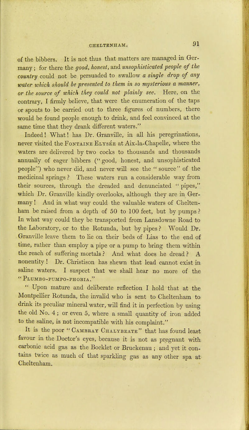 of the bibbers. It is not thus that matters are managed in Ger- many ; for there the good, honest, and unsophisticated people of the country could not be persuaded to swallow a single drop of any water which should be presented to them in so mysterious a manner, or the source of which they could not plainly see. Here, on the contrary, I firmly believe, that were the enumeration of the taps or spouts to be carried out to three figures of numbers, there would be found people enough to drink, and feel convinced at the same time that they drank different waters. Indeed! What! has Dr. Granville, in all his peregrinations, never visited the Fontaine Elysee at Aix-la-Chapelle, where the waters are delivered by two cocks to thousands and thousands annually of eager bibbers (good, honest, and unsophisticated people) who never did, and never will see the  source of the medicinal springs ? These waters run a considerable way from their sources, through the dreaded and denunciated  pipes, which Dr. Granville kindly overlooks, although they are in Ger- many ! And in what way could the valuable waters of Chelten- ham be raised from a depth of 50 to 100 feet, but by pumps ? In what way could they be transported from Lansdowne Road to the Laboratory, or to the Rotunda, but by pipes ? Would Dr. Granville leave them to he on their beds of Lias to the end of time, rather than employ a pipe or a pump to bring them within the reach of suffering mortals ? And what does he dread ? A nonentity ! Dr. Christison has shewn that lead cannot exist in saline waters. I suspect that we shall hear no more of the  Plumbo-pumpo-phobia.  Upon mature and deliberate reflection I hold that at the Montpellier Rotunda, the invalid who is sent to Cheltenham to drink its peculiar mineral water, will find it in perfection by using the old No. 4 ; or even 5, where a small quantity of iron added to the saline, is not incompatible with his complaint. It is the poor  Cambray Chalybeate that has found least favour in the Doctor's eyes, because it is not as pregnant with carbonic acid gas as the Bocklet or Bruckenau ; and yet it con- tains twice as much of that sparkling gas as any other spa at Cheltenham.