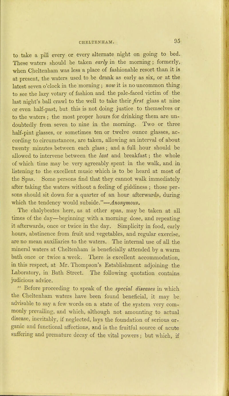 to take a pill every or every alternate night on going to bed. These waters should be taken early in the morning; formerly, when Cheltenham was less a place of fashionable resort than it is at present, the waters used to be drank as early as six, or at the latest seven o'clock in the morning; now it is no uncommon thing to see the lazy votary of fashion and the pale-faced victim of the last night's ball crawl to the well to take their first glass at nine or even half-past, but this is not doing justice to themselves or to the waters ; the most proper hours for drinking them are un- doubtedly from seven to nine in the morning. Two or three half-pint glasses, or sometimes ten or twelve ounce glasses, ac- cording to circumstances, are taken, allowing an interval of about twenty minutes between each glass; and a full hour should be allowed to intervene between the last and breakfast; the whole of which time may be very agreeably spent in the walk, and in listening to the excellent music which is to be heard at most of the Spas. Some persons find that they cannot walk immediately after taking the waters without a feeling of giddiness ; those per- sons should sit down for a quarter of an hour afterwards, during which the tendency would subside.—Anonymous. The chalybeates here, as at other spas, may be taken at all times of the day—beginning with a morning dose, and repeating it afterwards, once or twice in the day. Simplicity in food, early hours, abstinence from fruit and vegetables, and regular exercise, are no mean auxiliaries to the waters. The internal use of all the mineral waters at Cheltenham is beneficially attended by a warm bath once or twice a week. There is excellent accommodation, in this respect, at Mr. Thompson's Establishment adjoining the Laboratory, in Bath Street. The following quotation contains judicious advice.  Before proceeding to speak of the special diseases in which the Cheltenham waters have been found beneficial, it may be advisable to say a few words on a state of the system very com- monly prevailing, and which, although not amounting to actual disease, inevitably, if neglected, lays the foundation of serious or- ganic and functional affections, and is the fruitful source of acute suffering and premature decay of the vital powers ; but which, if