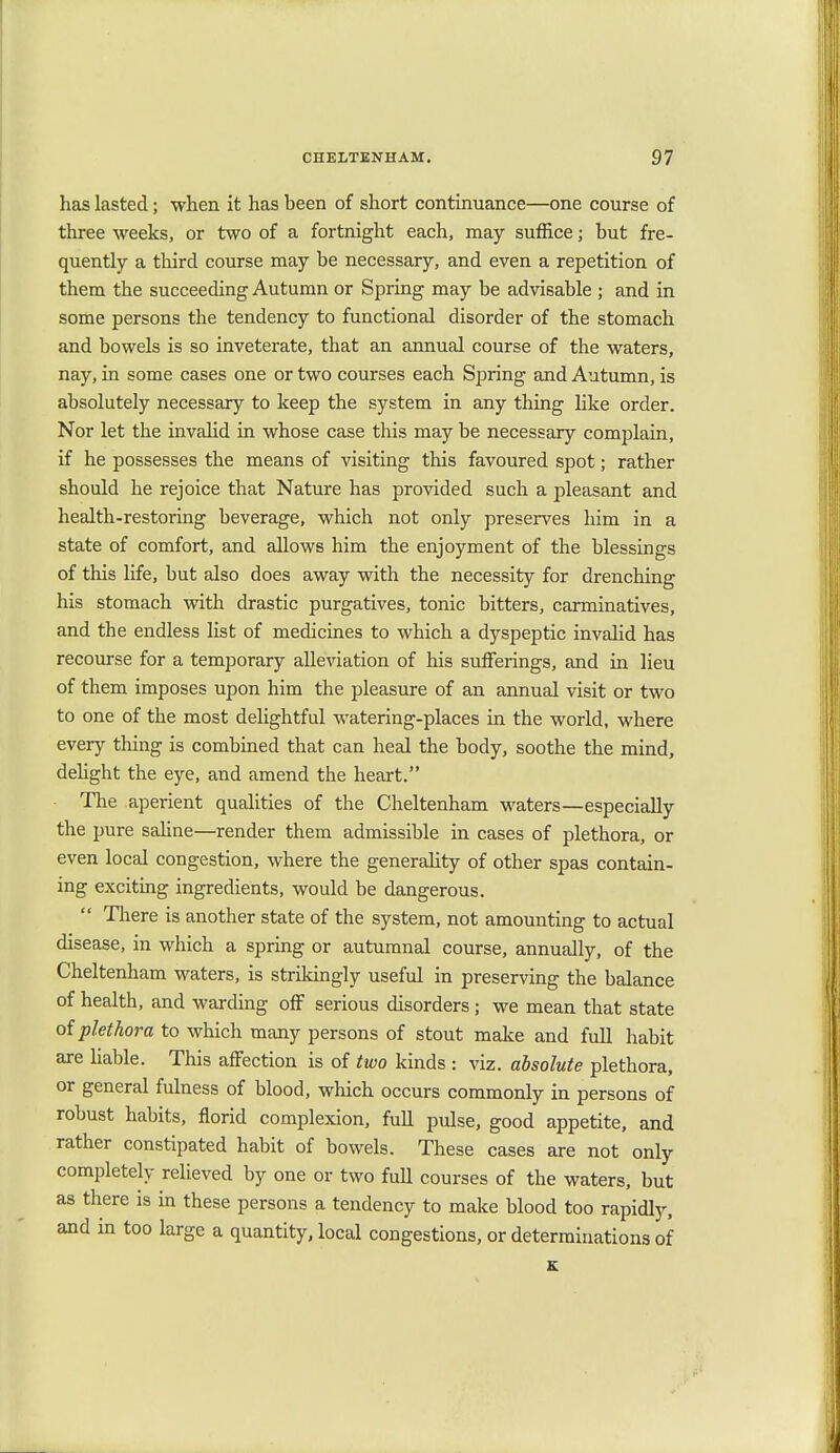 has lasted; when it has been of short continuance—one course of three weeks, or two of a fortnight each, may suffice; but fre- quently a third course may be necessary, and even a repetition of them the succeeding Autumn or Spring may be advisable ; and in some persons the tendency to functional disorder of the stomach and bowels is so inveterate, that an annual course of the waters, nay, in some cases one or two courses each Spring and Autumn, is absolutely necessary to keep the system in any thing like order. Nor let the invalid in whose case this may be necessary complain, if he possesses the means of visiting this favoured spot; rather should he rejoice that Nature has provided such a pleasant and health-restoring beverage, which not only preserves him in a state of comfort, and allows him the enjoyment of the blessings of this life, but also does away with the necessity for drenching his stomach with drastic purgatives, tonic bitters, carminatives, and the endless list of medicines to which a dyspeptic invalid has recourse for a temporary alleviation of his sufferings, and in lieu of them imposes upon him the pleasure of an annual visit or two to one of the most delightful watering-places in the world, where every thing is combined that can heal the body, soothe the mind, delight the eye, and amend the heart. The aperient qualities of the Cheltenham waters—especially the pure saline—render them admissible in cases of plethora, or even local congestion, where the generality of other spas contain- ing exciting ingredients, would be dangerous.  There is another state of the system, not amounting to actual disease, in which a spring or autumnal course, annually, of the Cheltenham waters, is strikingly useful in preserving the balance of health, and warding off serious disorders; we mean that state of plethora to which many persons of stout make and full habit are liable. This affection is of two kinds : viz. absolute plethora, or general fulness of blood, which occurs commonly in persons of robust habits, florid complexion, full pulse, good appetite, and rather constipated habit of bowels. These cases are not only completely relieved by one or two full courses of the waters, but as there is in these persons a tendency to make blood too rapidly, and in too large a quantity, local congestions, or determinations of K