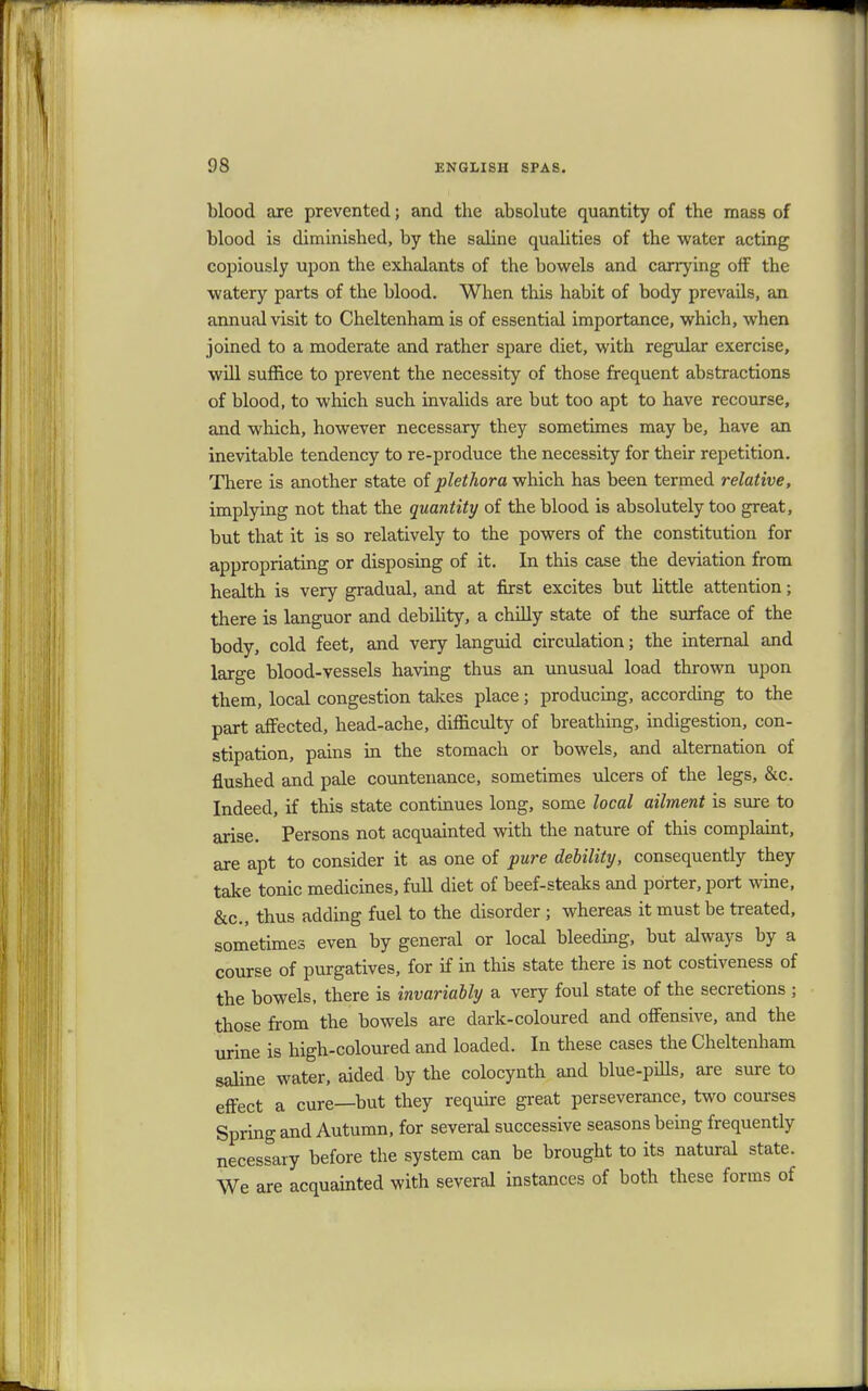 blood are prevented; and the absolute quantity of the mass of blood is diminished, by the saline qualities of the water acting copiously upon the exhalants of the bowels and carrying off the watery parts of the blood. When this habit of body prevails, an annual visit to Cheltenham is of essential importance, which, when joined to a moderate and rather spare diet, with regular exercise, will suffice to prevent the necessity of those frequent abstractions of blood, to which such invalids are but too apt to have recourse, and which, however necessary they sometimes may be, have an inevitable tendency to re-produce the necessity for their repetition. There is another state of plethora which has been termed relative, implying not that the quantity of the blood is absolutely too great, but that it is so relatively to the powers of the constitution for appropriating or disposing of it. In this case the deviation from health is very gradual, and at first excites but little attention; there is languor and debility, a chilly state of the surface of the body, cold feet, and very languid circulation; the internal and large blood-vessels having thus an unusual load thrown upon them, local congestion takes place; producing, according to the part affected, head-ache, difficulty of breathing, indigestion, con- stipation, pains in the stomach or bowels, and alternation of flushed and pale countenance, sometimes ulcers of the legs, &c. Indeed, if this state continues long, some local ailment is sure to arise. Persons not acquainted with the nature of this complaint, are apt to consider it as one of pure debility, consequently they take tonic medicines, full diet of beef-steaks and porter, port wine, &c, thus adding fuel to the disorder ; whereas it must be treated, sometimes even by general or local bleeding, but always by a course of purgatives, for if in this state there is not costiveness of the bowels, there is invariably a very foul state of the secretions ; those from the bowels are dark-coloured and offensive, and the urine is high-coloured and loaded. In these cases the Cheltenham saline water, aided by the colocynth and blue-pills, are sure to effect a cure—but they require great perseverance, two courses Spring and Autumn, for several successive seasons being frequently necessary before the system can be brought to its natural state. We are acquainted with several instances of both these forms of