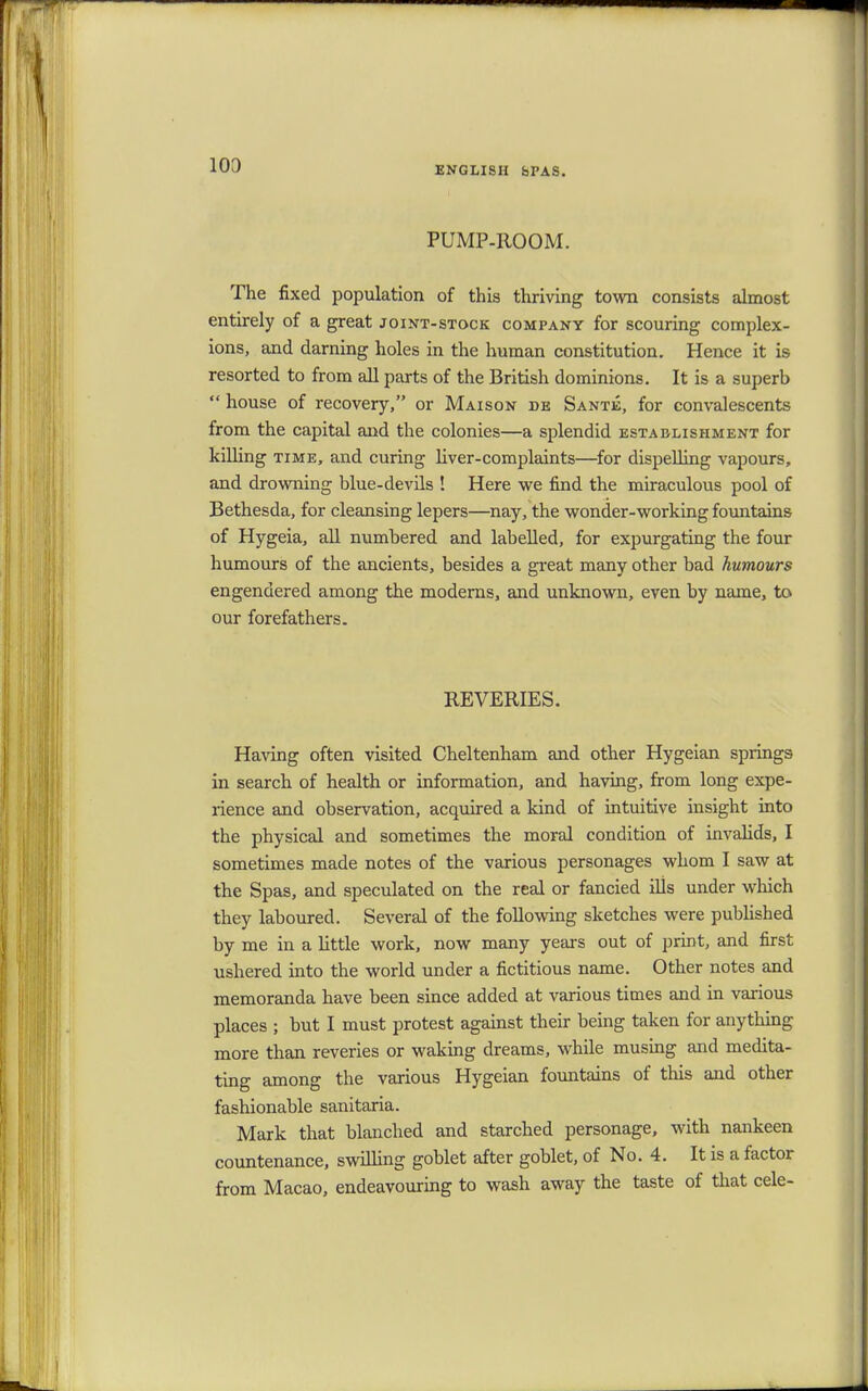 PUMP-ROOM. The fixed population of this thriving town consists almost entirely of a great joint-stock company for scouring complex- ions, and darning holes in the human constitution. Hence it is resorted to from all parts of the British dominions. It is a superb  house of recovery, or Maison de Sante, for convalescents from the capital and the colonies—a splendid establishment for killing time, and curing liver-complaints—for dispelling vapours, and drowning blue-devils ! Here we find the miraculous pool of Bethesda, for cleansing lepers—nay, the wonder-working fountains of Hygeia, all numbered and labelled, for expurgating the four humours of the ancients, besides a great many other bad humours engendered among the moderns, and unknown, even by name, to our forefathers. REVERIES. Having often visited Cheltenham and other Hygeian springs in search of health or information, and having, from long expe- rience and observation, acquired a kind of intuitive insight into the physical and sometimes the moral condition of invalids, I sometimes made notes of the various personages whom I saw at the Spas, and speculated on the real or fancied ills under which they laboured. Several of the following sketches were published by me in a little work, now many years out of print, and first ushered into the world under a fictitious name. Other notes and memoranda have been since added at various times and in various places ; but I must protest against their being taken for anything more than reveries or waking dreams, while musing and medita- ting among the various Hygeian fountains of this and other fashionable sanitaria. Mark that blanched and starched personage, with nankeen countenance, swilling goblet after goblet, of No. 4. It is a factor from Macao, endeavouring to wash away the taste of that cele-