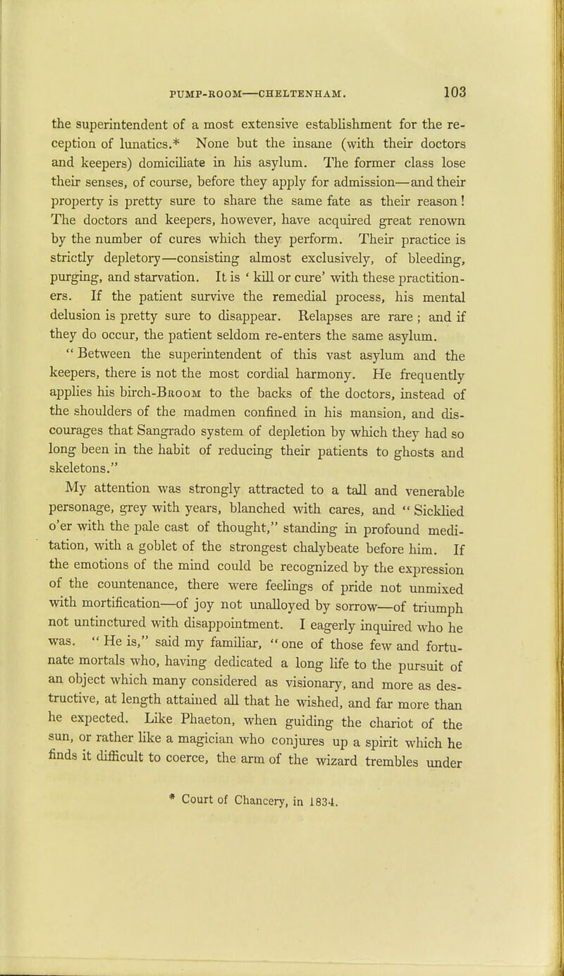 the superintendent of a most extensive establishment for the re- ception of lunatics.* None but the insane (with their doctors and keepers) domiciliate in his asylum. The former class lose their senses, of course, before they apply for admission—and then- property is pretty sure to share the same fate as their reason! The doctors and keepers, however, have acquired great renown by the number of cures which they perform. Their practice is strictly depletory—consisting almost exclusively, of bleeding, purging, and starvation. It is ' kill or cure' with these practition- ers. If the patient survive the remedial process, his mental delusion is pretty sure to disappear. Relapses are rare ; and if they do occur, the patient seldom re-enters the same asylum.  Between the superintendent of this vast asylum and the keepers, there is not the most cordial harmony. He frequently applies his birch-BnooM to the backs of the doctors, instead of the shoulders of the madmen confined in his mansion, and dis- courages that Sangrado system of depletion by which they had so long been in the habit of reducing their patients to ghosts and skeletons. My attention was strongly attracted to a tall and venerable personage, grey with years, blanched with cares, and  Sicklied o'er with the pale cast of thought, standing in profound medi- tation, with a goblet of the strongest chalybeate before him. If the emotions of the mind could be recognized by the expression of the countenance, there were feelings of pride not unmixed with mortification—of joy not unalloyed by sorrow—of triumph not untinctured with disappointment. I eagerly inquired who he was.  He is, said my familiar,  one of those few and fortu- nate mortals who, having dedicated a long life to the pursuit of an object which many considered as visionary, and more as des- tructive, at length attained all that he wished, and far more than he expected. Like Phaeton, when guiding the chariot of the sun, or rather like a magician who conjures up a spirit which he finds it difficult to coerce, the arm of the wizard trembles under * Court of Chancery, in 1834.