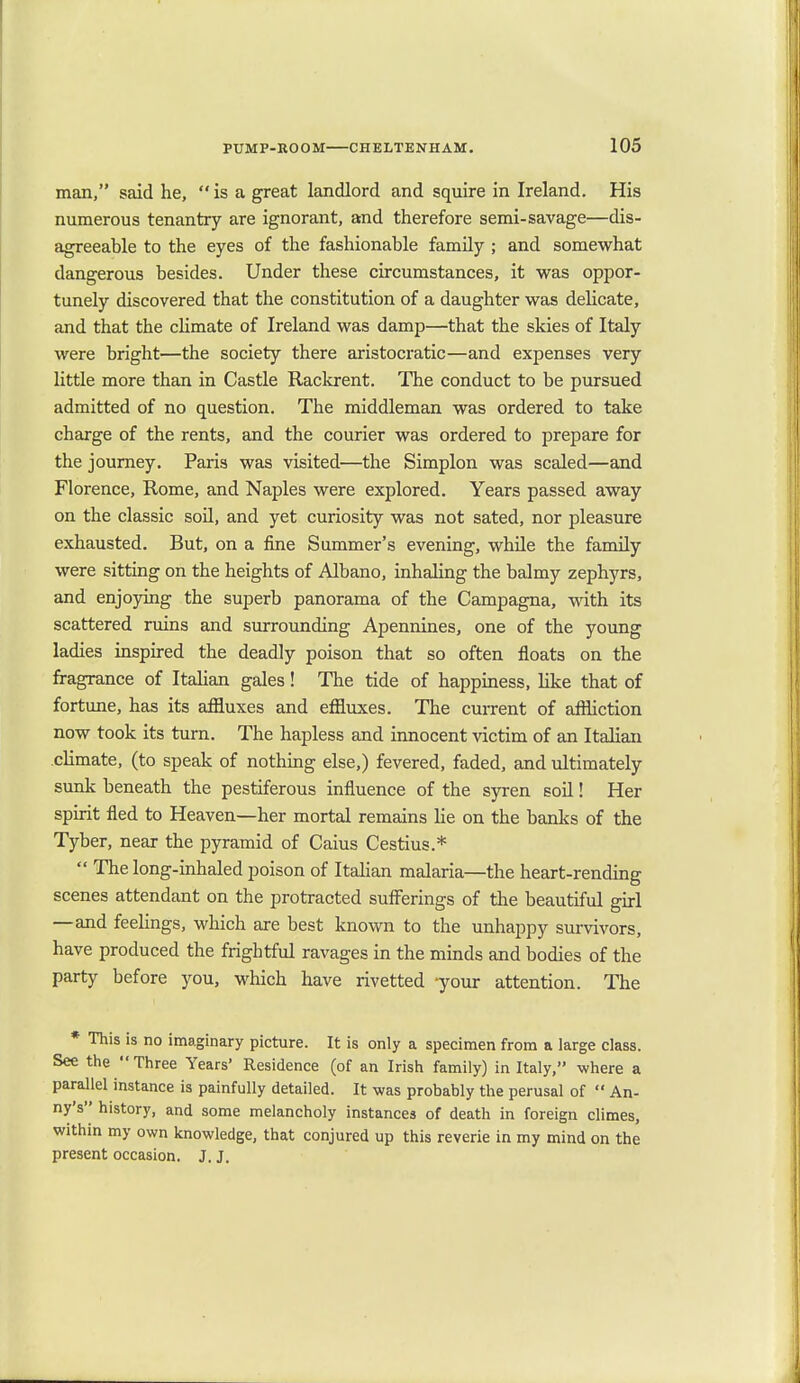 man, said he,  is a great landlord and squire in Ireland. His numerous tenantry are ignorant, and therefore semi-savage—dis- agreeable to the eyes of the fashionable family ; and somewhat dangerous besides. Under these circumstances, it was oppor- tunely discovered that the constitution of a daughter was delicate, and that the climate of Ireland was damp—that the skies of Italy were bright—the society there aristocratic—and expenses very little more than in Castle Rackrent. The conduct to be pursued admitted of no question. The middleman was ordered to take charge of the rents, and the courier was ordered to prepare for the journey. Paris was visited—the Simplon was scaled—and Florence, Rome, and Naples were explored. Years passed away on the classic soil, and yet curiosity was not sated, nor pleasure exhausted. But, on a fine Summer's evening, while the family were sitting on the heights of Albano, inhaling the balmy zephyrs, and enjoying the superb panorama of the Campagna, with its scattered ruins and surrounding Apennines, one of the young ladies inspired the deadly poison that so often floats on the fragrance of Italian gales! The tide of happiness, like that of fortune, has its affluxes and effluxes. The current of affliction now took its turn. The hapless and innocent victim of an Italian climate, (to speak of nothing else,) fevered, faded, and ultimately sunk beneath the pestiferous influence of the syren soil! Her spirit fled to Heaven—her mortal remains lie on the banks of the Tyber, near the pyramid of Caius Cestius.*  The long-inhaled poison of Italian malaria—the heart-rending scenes attendant on the protracted sufferings of the beautiful girl —and feelings, which are best known to the unhappy survivors, have produced the frightful ravages in the minds and bodies of the party before you, which have rivetted -your attention. The * This is no imaginary picture. It is only a specimen from a large class. See the  Three Years' Residence (of an Irish family) in Italy, -where a parallel instance is painfully detailed. It was probably the perusal of '* An- ny's history, and some melancholy instances of death in foreign climes, within my own knowledge, that conjured up this reverie in my mind on the present occasion. J. J.