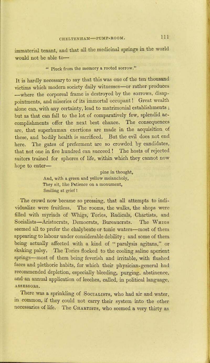 immaterial tenant, and that all the medicinal springs in the world would not be able to—  Pluck from the memory a rooted sorrow. It is hardly necessary to say that this was one of the ten thousand victims which modern society daily witnesses—or rather produces —where the corporeal frame is destroyed by the sorrows, disap- pointments, and miseries of its immortal occupant! Great wealth alone can, with any certainty, lead to matrimonial establishments ; but as that can fall to the lot of comparatively few, splendid ac- complishments offer the next best chance. The consequences are, that superhuman exertions are made in the acquisition of these, and bodily health is sacrificed. But the evil does not end here. The gates of preferment are so crowded by candidates, that not one in five hundred can succeed ! The hosts of rejected suitors trained for spheres of life, within which they cannot now hope to enter— pine in thought, And, with a green and yellow melancholy, They sit, like Patience on a monument, Smiling at grief! The crowd now became so pressing, that all attempts to indi- vidualize were fruitless. The rooms, the walks, the shops were filled with myriads of Whigs, Tories, Radicals, Chartists, and Socialists—Aristocrats, Democrats, Bureaucrats. The Whigs seemed all to prefer the chalybeate or tonic waters—most of them appearing to labour under considerable debility; and some of them being actually affected with a kind of paralysis agitans, or skaking palsy. The Tories flocked to the cooling saline aperient springs—most of them being feverish and irritable, with flushed faces and plethoric habits, for which their physician-general had recommended depletion, especially bleeding, purging, abstinence, and an annual application of leeches, called, in political language, ASSESSORS. There was a sprinkling of Socialists, who had air and water, in common, if they could not carry their system into the other necessaries of life. The Chartists, who seemed a very thirty as