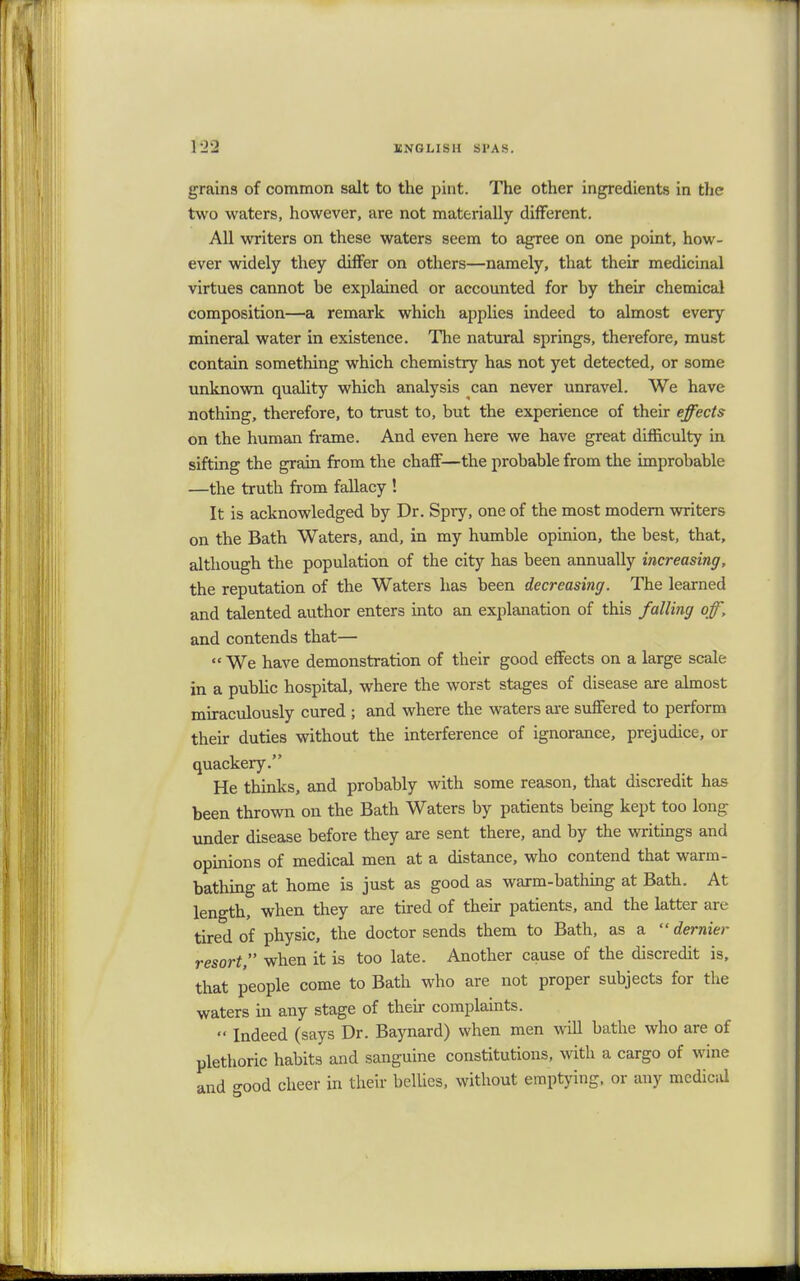 grains of common salt to the pint. The other ingredients in the two waters, however, are not materially different. All writers on these waters seem to agree on one point, how- ever widely they differ on others—namely, that their medicinal virtues cannot be explained or accounted for by their chemical composition—a remark which applies indeed to almost every mineral water in existence. The natural springs, therefore, must contain something which chemistry has not yet detected, or some unknown quality which analysis can never unravel. We have nothing, therefore, to trust to, but the experience of their effects on the human frame. And even here we have great difficulty in sifting the grain from the chaff—the probable from the improbable —the truth from fallacy ! It is acknowledged by Dr. Spry, one of the most modern writers on the Bath Waters, and, in my humble opinion, the best, that, although the population of the city has been annually increasing, the reputation of the Waters has been decreasing. The learned and talented author enters into an explanation of this falling off, and contends that—  We have demonstration of their good effects on a large scale in a public hospital, where the worst stages of disease are almost miraculously cured ; and where the waters are suffered to perform their duties without the interference of ignorance, prejudice, or quackery. He thinks, and probably with some reason, that discredit has been thrown on the Bath Waters by patients being kept too long under disease before they are sent there, and by the writings and opinions of medical men at a distance, who contend that warm- bathing at home is just as good as warm-bathing at Bath. At length, when they are tired of their patients, and the latter are tired of physic, the doctor sends them to Bath, as a  dernier resort, when it is too late. Another cause of the discredit is, that people come to Bath who are not proper subjects for the waters in any stage of their complaints.  Indeed (says Dr. Baynard) when men will bathe who are of plethoric habits and sanguine constitutions, with a cargo of wine and °-ood cheer in their bellies, without emptying, or any medical