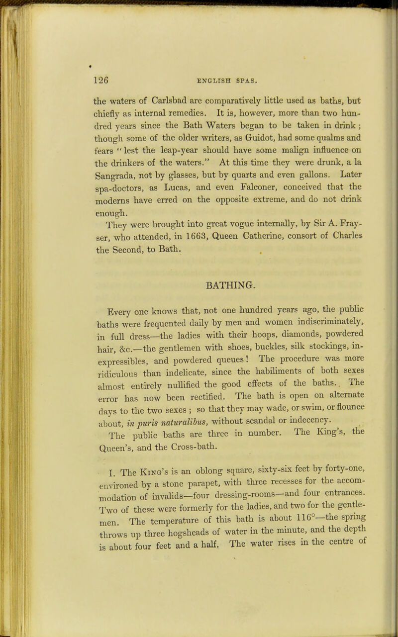 the waters of Carlsbad are comparatively little used as baths, but chiefly as internal remedies. It is, however, more than two hun- dred years since the Bath Waters began to be taken in drink ; though some of the older writers, as Guidot, had some qualms and fears lest the leap-year should have some malign influence on the drinkers of the waters. At this time they were drunk, a la Sangrada, not by glasses, but by quarts and even gallons. Later spa-doctors, as Lucas, and even Falconer, conceived that the moderns have erred on the opposite extreme, and do not drink enough. They were brought into great vogue internally, by Sir A. Fray- ser, who attended, in 1663, Queen Catherine, consort of Charles the Second, to Bath. BATHING. Every one knows that, not one hundred years ago, the public baths were frequented daily by men and women indiscriminately, in full dress—the ladies with their hoops, diamonds, powdered hair, &c—the gentlemen with shoes, buckles, silk stockings, in- expressibles, and powdered queues! The procedure was more ridiculous than indelicate, since the habiliments of both sexes almost entirely nullified the good effects of the baths.. The error has now been rectified. The bath is open on alternate days to the two sexes ; so that they may wade, or swim, or flounce about, in puris naturalibus, without scandal or indecency. The public baths are three in number. The King's, the Queen's, and the Cross-bath. I. The King's is an oblong square, sixty-six feet by forty-one, environed by a stone parapet, with three recesses for the accom- modation of invalids-four dressing-rooms-and four entrances. Two of these were formerly for the ladies, and two for the gentle- men. The temperature of this bath is about 116°—the spring throws up three hogsheads of water in the minute, and the depth is about four feet and a half. The water rises in the centre of