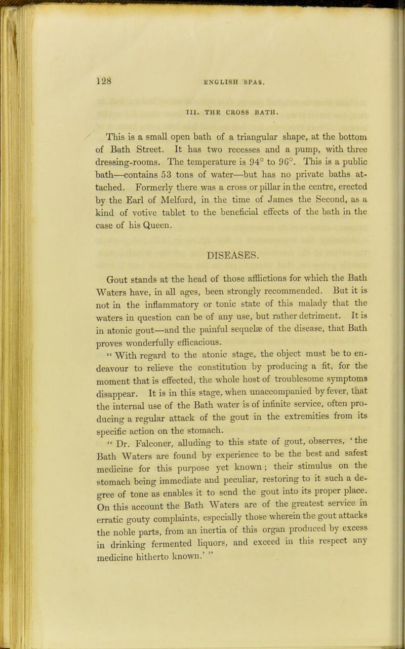 III. THE CROSS BATH. This is a small open bath of a triangular shape, at the bottom of Bath Street. It has two recesses and a pump, with three dressing-rooms. The temperature is 94° to 9G°. This is a public bath—contains 53 tons of water—but has no private baths at- tached. Formerly there was a cross or pillar in the centre, erected by the Earl of Melford, in the time of James the Second, as a kind of votive tablet to the beneficial effects of the bath in the case of his Queen. DISEASES. Gout stands at the head of those afflictions for which the Bath Waters have, in all ages, been strongly recommended. But it is not in the inflammatory or tonic state of this malady that the waters in question can be of any use, but rather detriment. It is in atonic gout—and the painful sequelae of the disease, that Bath proves wonderfully efficacious.  With regard to the atonic stage, the object must be to en- deavour to relieve the constitution by producing a fit, for the moment that is effected, the whole host of troublesome symptoms disappear. It is in this stage, when unaccompanied by fever, that the internal use of the Bath water is of infinite service, often pro- ducing a regular attack of the gout in the extremities from its specific action on the stomach.  Dr. Falconer, alluding to this state of gout, observes, 'the Bath Waters are found by experience to be the best and safest medicine for this purpose yet known; their stimulus on the stomach being immediate and peculiar, restoring to it such a de- gree of tone as enables it to send the gout into its proper place. On this account the Bath Waters are of the greatest service in erratic gouty complaints, especially those wherein the gout attacks the noble parts, from an inertia of this organ produced by excess in drinking fermented liquors, and exceed in this respect any medicine hitherto known.' 