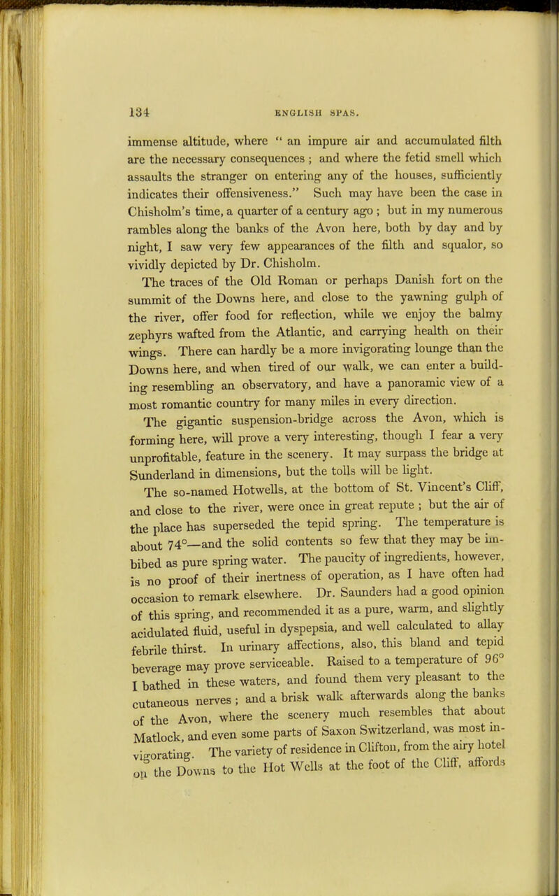 immense altitude, where  an impure air and accumulated filth are the necessary consequences ; and where the fetid smell which assaults the stranger on entering any of the houses, sufficiently indicates their offensiveness. Such may have been the case in Chisholm's time, a quarter of a century ago ; but in my numerous rambles along the banks of the Avon here, both by day and hy night, I saw very few appearances of the filth and squalor, so vividly depicted by Dr. Chisholm. The traces of the Old Roman or perhaps Danish fort on the summit of the Downs here, and close to the yawning gulph of the river, offer food for reflection, while we enjoy the balmy zephyrs wafted from the Atlantic, and carrying health on their wings. There can hardly be a more invigorating lounge than the Downs here, and when tired of our walk, we can enter a build- ing resembling an observatory, and have a panoramic view of a most romantic country for many miles in every direction. The gigantic suspension-bridge across the Avon, which is forming here, will prove a very interesting, though I fear a very unprofitable, feature in the scenery. It may surpass the bridge at Sunderland in dimensions, but the tolls will be light. The so-named Hotwells, at the bottom of St. Vincent's Cliff, and close to the river, were once in great repute ; but the air of the place has superseded the tepid spring. The temperature is about 74°—and the solid contents so few that they may be im- bibed as pure spring water. The paucity of ingredients, however, is no proof of their inertness of operation, as I have often had occasion to remark elsewhere. Dr. Saunders had a good opinion of this spring, and recommended it as a pure, warm, and slightly acidulated fluid, useful in dyspepsia, and well calculated to allay febrile thirst. In urinary affections, also, this bland and tepid beverage may prove serviceable. Raised to a temperature of 96° I bathed in these waters, and found them very pleasant to the cutaneous nerves ; and a brisk walk afterwards along the banks of the Avon, where the scenery much resembles that about Matlock and even some parts of Saxon Switzerland, was most in- vigorating. The variety of residence in Clifton from the airy hotel on the Downs to the Hot Wells at the foot of the Cliff, affords