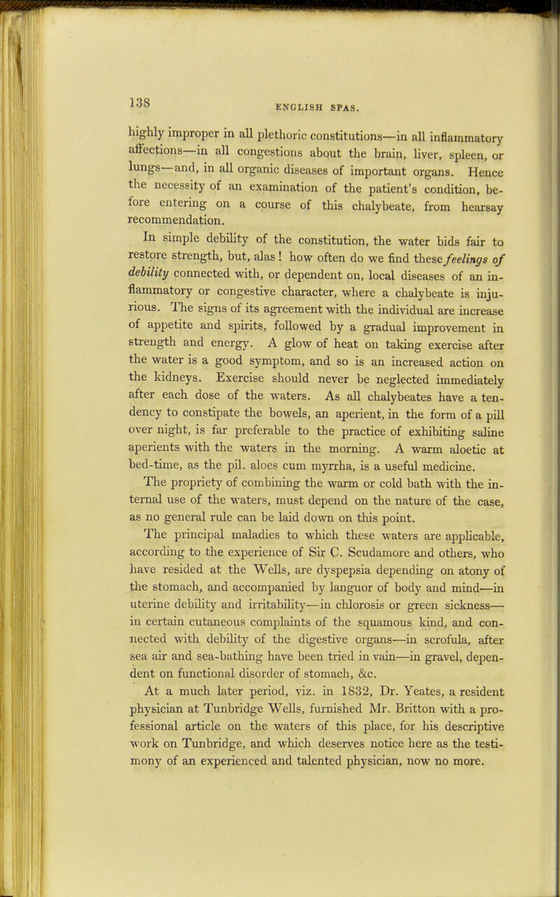 ENGLISH SPAS. highly improper in all plethoric constitutions—in all inflammatory affections—in all congestions about the brain, liver, spleen, or lungs—and, in all organic diseases of important organs. Hence the necessity of an examination of the patient's condition, be- fore entering on a course of this chalybeate, from hearsay recommendation. In simple debility of the constitution, the water bids fair to restore strength, but, alas ! how often do we find these feelings of debility connected with, or dependent on, local diseases of an in- flammatory or congestive character, where a chalybeate is inju- rious. The signs of its agreement with the individual are increase of appetite and spirits, followed by a gradual improvement in strength and energy. A glow of heat on taking exercise after the water is a good symptom, and so is an increased action on the kidneys. Exercise should never be neglected immediately after each dose of the waters. As all chalybeates have a ten- dency to constipate the bowels, an aperient, in the form of a pill over night, is far preferable to the practice of exhibiting saline aperients with the waters in the morning. A warm aloetic at bed-time, as the pil. aloes cum myrrha, is a useful medicine. The propriety of combining the warm or cold bath with the in- ternal use of the waters, must depend on the nature of the case, as no general rule can be laid down on this point. The principal maladies to which these waters are applicable, according to the experience of Sir C. Scudamore and others, who have resided at the Wells, are dyspepsia depending on atony of the stomach, and accompanied by languor of body and mind—in uterine debility and irritability—in chlorosis or green sickness— in certain cutaneous complaints of the squamous kind, and con- nected with debility of the digestive organs—in scrofula, after sea air and sea-bathing have been tried in vain—in gravel, depen- dent on functional disorder of stomach, &c. At a much later period, viz. in 1832, Dr. Yeates, a resident physician at Tunbridge Wells, furnished Mr. Britton with a pro- fessional article on the waters of this place, for his descriptive work on Tunbridge, and which deserves notice here as the testi- mony of an experienced and talented physician, now no more.