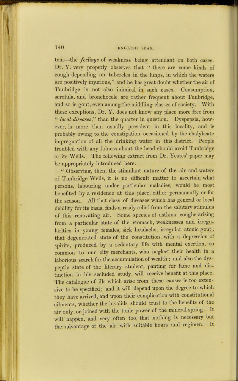 tern—the feelings of weakness being attendant on both cases. Dr. Y. very properly observes that  there are some kinds of cough depending on tubercles in the lungs, in which the waters are positively injurious, and he has great doubt whether the air of Tunbridge is not also inimical in such cases. Consumption, scrofula, and bronchocele are rather frequent about Tunbridge, and so is gout, even among the middling classes of society. With these exceptions, Dr. Y. does not know any place more free from  local diseases,1' than the quarter in question. Dyspepsia, how- ever, is more than usually prevalent in this locality, and is probably owing to the constipation occasioned by the chalybeate impregnation of all the drinking water in this district. People troubled with any fulness about the head should avoid Tunbridge or its Wells. The following extract from Dr. Yeates' paper may be appropriately introduced here.  Observing, then, the stimulant nature of the air and waters of Tunbridge Wells, it is no difficult matter to ascertain what persons, labouring under particular maladies, would be most benefited by a residence at this place, either permanently or for the season. All that class of diseases which has general or local debility for its basis, finds a ready relief from the salutary stimulus of this renovating air. Some species of asthma, coughs arising from a particular state of the stomach, weaknesses and irregu- larities in young females, sick headachs, irregular atonic gouc; that degenerated state of the constitution, with a depression of spirits, produced by a sedentary life with mental exertion, so common to our city merchants, who neglect their health in a laborious search for the accumulation of wealth j and also the dys- peptic state of the literary student, panting for fame and dis- tinction in his secluded study, will receive benefit at this place. The catalogue of ills which arise from these causes is too exten- sive to be specified; and it will depend upon the degree to which they have arrived, and upon their complication with constitutional ailments, whether the invalids should trust to the benefits of the air only, or joined with the tonic power of the mineral spring. It will happen, and very often too, that nothing is necessary but the advantage of the air, with suitable hours and regimen. It