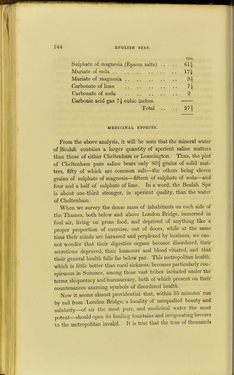 Grs. Sulphate of magnesia (Epsom salts) .. .. 61| Muriate of soda 17£ Muriate of magnesia 9^ Carbonate of lime 1\ Carbonate of soda 2 Carbonic acid gas 7\ cubic inches. Total .. .. 97-t MEDICINAL EFFECTS. From the above analysis, it will be seen that the mineral water of Beulah contains a larger quantity of aperient saline matters than those of either Cheltenham or Leamington. Thus, the pint of Cheltenham pure saline bears only S0| grains of solid mat- ters, fifty of which are common salt—the others being eleven grains of sulphate of magnesia—fifteen of sulphate of soda—and four and a half of sulphate of lime. In a word, the Beulah Spa is about one-third stronger, in aperient quality, than the water of Cheltenham. When we survey the dense mass of inhabitants on each side of the Thames, both below and above London Bridge, immersed in foul air, living on gross food, and deprived of anything like a proper proportion of exercise, out of doors, while at the same time their minds are harassed and perplexed by business, we can- not wonder that their digestive organs become disordered, their secretions depraved, their humours and blood vitiated, and that their general health falls far below par. This metropolitan health, which is little better than rural sickness, becomes particularly con- spicuous in Summer, among those vast tribes included under the terms shopocracy and bureaucracy, both of which present on their countenances unerring symbols of disordered health. Now it seems almost providential that, within 35 minutes' run by rail from London Bridge, a locality of unequalled beauty and salubrity—of air the most pure, and medicinal water the most potent—should open its healing fountains and invigorating breezes to the metropolitan invalid. It is true that the tens of thousands